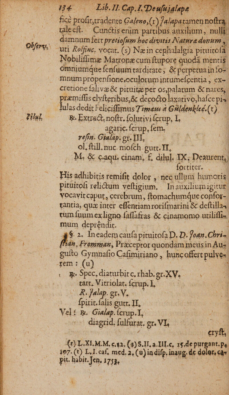 Y T. vd LI ! Nobiliffime Matrone cum ftupore quodá mentis omniumque fenfuum tarditate ; &amp; perpetuainfo- mnum propenfione;oculorum intumefcentia , ex- cretione faliv &amp; pituitge per os pim &amp; nares, peus s clyfteribus,&amp; decocto laxativo,hafce pis. BeExtac.noft.foluiviferup L, — e agatic. fcrup, fem. 7 refrn. Gialap.gx. Tl, — ol. ftill. nuc. mofch gutt. TT, AD M. &amp; c.aqu. cinam, £, dilul. IX; Deaurent, | —— fortiter. . pituitofi relictum veftigium, Inauxiliumigitut. vocavit caput, cerebrum, ftomachumque confor. tantia; qux inter effentiam rorifmarini &amp; deftilla4: cum fuum ex ligno faffafras &amp; cinamomo utiliffi- | mum depréndi. — : gi $ 2. Ineadem caufa pituitofa D. D. fean.Chri-. ['dn. Fremman, Pr&amp;ceptor quondam meus in Áus guito Gymnafio Cafimiriano , huncoffert pulve«- xem : (u) x p ee Spec. diaturbit c, rhabgrXV. | . tart, Vitriolat, fcrup. L,' i ideo gr. V. ] fpirit. falis gutr. II, Veli Em. Gialap. Ícrup.I, c iotE pote diagrid. falfurat, gr. VI, is | is : eras eryft, | (t) L.XLM.M, c2. (5)5.1T, a. IHLc, 15.de purgant. pa. b pit. habit. Jen, 1755, X.