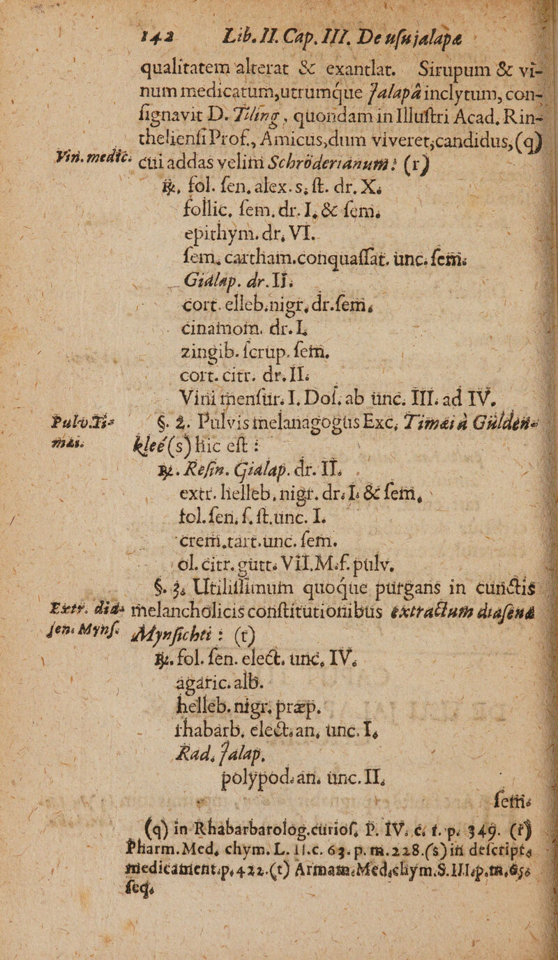 4. 071 mm medic i eU Dr ud a cet cot DU. Íignavit D. Jing , quondam inIlltftri Acad. Rin thelienfi Prof, Anhcs. dum viveret;candidus,( 2 Yin. meii cui addas eli SchrüderidAum 13 9e m — 0 * 78, fol. fen, alex.s, ft. dr. X; Ne. (OUT DUTOR follic, fem. dr. I, &amp; femi, TE epichym. dr, VI. dem $E v Íem., cartliaim. conquaffat, unc.fesii. ; s — Gidlap. AI cc S Y 4575 xot eli eb, nigt,dr.fem, - HAE UR ST . Cinatmotn. di. L is bog E cowapi x ctingib.fertp fetii ONE i eor. dre Íl.—-— E o -- Virnitnenfür. IL Dol, ab üne, TII. id NW. Pulodi s ^83. Pulvismelanagogüs Exc, Timéiá — Oma. kleé(s) tic eft : Gum UM X. Refrn. Gialap. d 1l. WS pre (5. cextr. lielleb, nigt. dr; [8 fem, ME » fcl.feri, f. ft. up J— céremi.tart.unc. fern. :ol.citr. gut, VILM.£. pulv, — 2: b zn Utiliflimum quoqae. putgans in cundi Estr. did: melancholicis conftitutiotübus éXxtratluth diafénd Aes Msnf. Myrfi cbti : (t) Y : si. fol. fen. elect. anc, IV, DAE ágdticiall: s Xu : bdlés.nigsprsp.; | 150 155, $05* 2 fhabsrb, clect;an, unc. Lo A. oue ho Md, as ; DC | | beo SENS ünc. iu et ei ow E a Osee (s in- Rhábarbárolog. cüsiof, P. aw, é f. epe ib (i) ; MM Med, chym. L. 11.c. 63. p. m.228.(5) iti defcripta. AUD E- (t) Armas Med,chym. S$.MLp.tRÉgs i