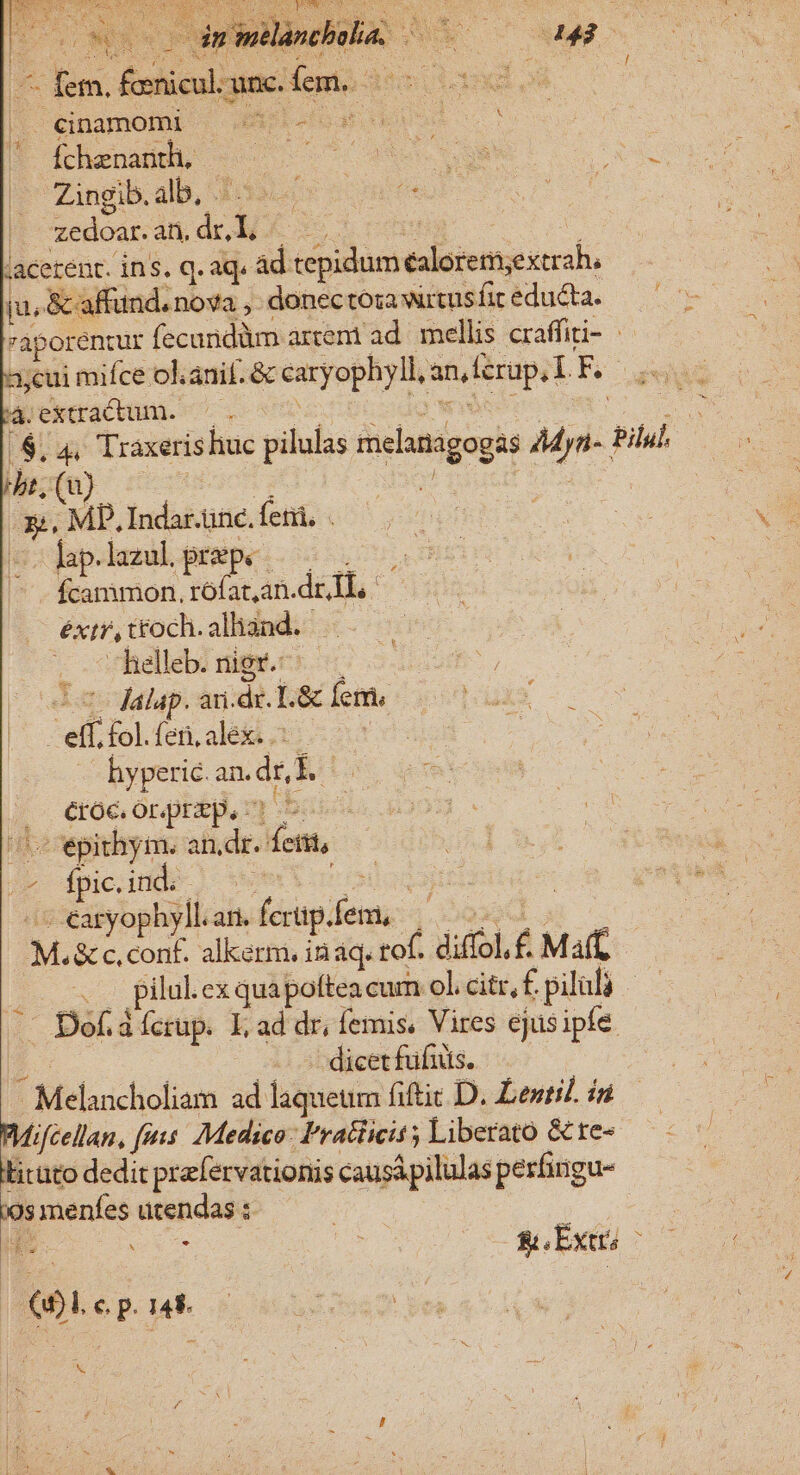 cg Ü - Vs - fem. Énbicul cunc. va k- leg pe e E | cinamomi | 4A - en d x T ihrenaddb 5———— 259.39 Tr Zingib. alb, . outs S o zedoar. ati, nea .acerent. ins. q.aq« ad VIN: RS S ju, &amp; affund. nova ,. donectoa wrtus fit educta. 'aporentur fecandüm arent ad. mellis craffiti- | A;cui mifce olanil. &amp; caryophyll, an ferup.T E | M;extractum. ^ . $.4 Traxeris liuc pilus inisaipei Mer NU br, u) bk MP. Indar.ünc. fetii. -- Jap.lazul. prepe fcammon, rófat,an. dri ext, t£och. alliand. helleb. nig. — . E | dAalap. an. di. L&amp; [emis ! efi fol. fen, alex. .: | hyperic. an-dr,E .. eroe. Or.praep, - 2ccepithym. dr ena, ij» pie. id ie » - éaryophyll.ari. fecig. femi Pr DAHER alkermi, ináq. tof. diffol.£ Maff di pilal cx quapoltea cum ol. citr, f. piluli | - Dof.dícrup. L ad dr, femis. Vires ejus ipfe. dicet füfuts. * Melaucholiam ad lihietim fitit D. Lentil. id e fis: Medico: Pratiicit ; Liberato &amp; te- Licato dedit prafervationis causipilulas perfingu- '9s menfes ütendas : Wu RE v &amp;. Ext 61.cp. 1e. | x