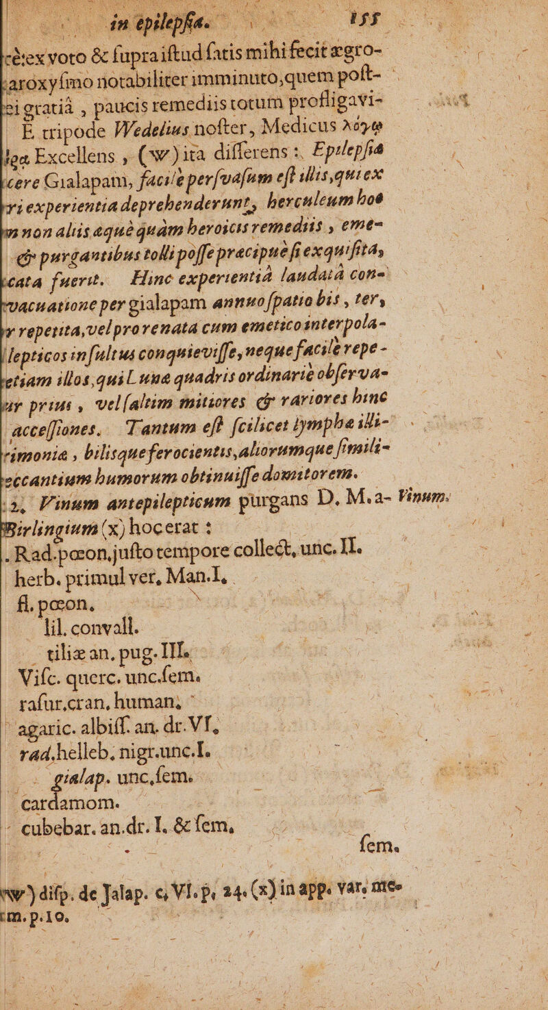 iex voto &amp; fupraiftud fatis mihifecitzgro- aroxyfmo notabiliter imminuto;quem poft- eigratiá , paucis remediis totum profligavi- gasera Wedelius nofter, Medicus ^o» ga Excellens , (ww) ita differens :. Eptlepfia cere Gialapam, facileper[vajum eft lis,quiex ya experientia deprebendernn?, berculeum boe y non aliis eqguà quam beroscis remediis , eme- er purgantibus toll poffe precipue fi exquifitas cata fuerit. — Hine experientia laudat coni Vacuatione per gialapam anms fpatio bis , ter, reperita,velprovenata cum emetico interpola- Mepticos in ultus conquievi[fe, neque facilerepe- tiam illos,qui Luna quadris ordinarie obfer va- ay prius , vel[altim mitiores rariores binc acce[flones. Tantum ef) fcilicet iymphe ile- rimonia , bilisqueferacientis,aliorumque fitaili- eccantium bumorum obtinui[fe downtorem. i, PFimum antepilepticum purgans D. M.a- Vinum. irlingium (x) hocerat : E . Rad.pocon jufto tempore collect, unc. II. herb. primul ver, Man.l, . fLpcon. - 2: lil. convoll. Viíc. querc. unc.fem. rafur,cran, human; : ' agaric. albi(f. an, dr. VT, - rad. helleb; nigr.unc.I. (os gialap. unc.fem. Cardamom. ^ o9 * cubebar. an.dr. I. &amp; fem, fem. nw) difp. de Jala p. o Vl. py 24 (x) in app. var, nice | im. p.10. - RM F ] im gh