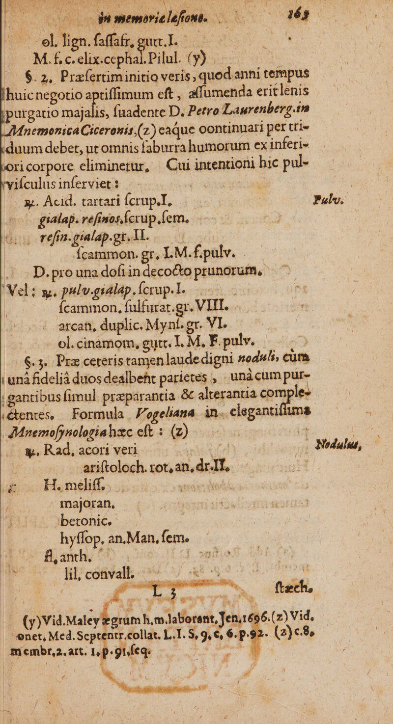 S* eL fien.faffas eme. L.^ 7 SUO M. f. c. elix.cephal. Pilul. (ue Y: (8.2, Prafertiminitio veris ,quod.anni tempus huicnegotio aptiffimum eft , alfumenda eritlenis purgatio majalis, fuadente D. Perro Laurenberg.in Mnemonica Ciceronis.(z) caque oontinuari per tri» duum debet, ut omnis faburra humorum ex inferi- ori corpore eliminetur, Cui intentioni hic pul- vyiículusinferviet: — PoXovu e | — x Acid. tartarifcrupeI, a Pul. | 0 gialap. refinoscrup.(em, 3 e refin. gialap.gr. 1l. à fcammon. gr, LM.£.pulv. D. pro una dofiin decocto prunorum, * eli y. pulv.gialap.ícrup.l. m E ur Ícammon, fulfurar.gr. VIII. -€— . arcan, duplic. Mynt. gr. VI. - eleinamom,gut L M. F.pulv. 6.5. Pra ceteris tamenlaudedigni nodus, cum unà fideliá duos dealbeht parietes , unàcum pur- |; gantibus fimul. przparantia &amp; alterantia com e» . (éentes, — Formula |, F'ogeliana. in. elegantiiuma .JMnemofynologiahzc eft : (z) | &amp;. Rad, acori veri Aris | ariftoloch.rot,an,drIT, — T — H.meliff,. Mw s majoran. betonic. —. hyffop, an.Man, fem. LIUC B mh, 0 oe 1 onto P. c - MPcOBPal cov X o 1 * ; Nodaluu, Ls membr. art. I, p :9uíeq. | | wu | j  d ( A ; : s : CN ; : ; pd