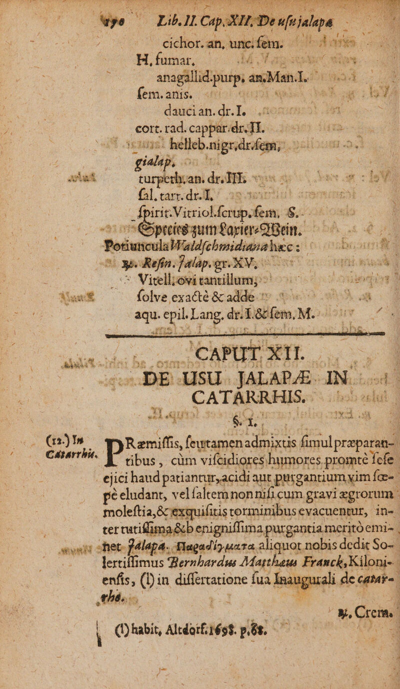 : cichor. an, uncfem. | bh MS. Hifumar. dM ase (s . anagallid. Wüsgi an Man. * | fem. anis. «6 | tih | 1 465 daucian. dr. Lo OR Z ; Fr rad. cappar. dr. TI. iie dias s - helleb.nigr.dr ímrD Siiboum o. b o gian on Jm E ur 21 Jat turperh,an. dr. TT. ar - doa à £l. tarr. dr: 38 tos |bodnswmineM irit.Vitriol. Aes pii 3:34 i Va itoispMiv kie ous ds TPesunculaaobridipsa hc Jo oisbusun fit E. - Kefín. Jalap. gr.XV.- Hd m hid CN elits tamillump?! oic 6 o o ouieqin o Mua folve exacté &amp; adde MA : aqu. epil. Lang. dr. Tete Müsuw L6 Caere p bus, clim vifcidiores: humores. promté efe. €jici haud patiantur,acidi aut purg antium yim Íc- ! pé eludant, velfaltemnon nifi cum gravi zgrorum moleftia,&amp; exquifitis corminibus cvacuentur, in- ter tutiffima &amp;b enigniffima purgantia meritó emi- | vni: s fet- pdlapa. flagadí) uzta. aliquot nobis dedit So-- ; lertiffimus Zernbardws Matheus Franck, Kiloni- : enfis, (Din differratione fua Inauguiali de catr- | this i d : anui d P p Qus. dde pn. OB 3e Punto po d fee