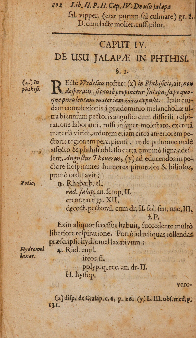 - fal; vipper. (erac. purum. fal PPS grs JA 4 Pulse Bone ff len . » efferatis . ficauté propinetur falapa, fepe. quo- quepurulentam materia uoa expulit. Iralo cuis . damcomplexionisà predominio melancholiz ule j,trabiennium pectorisanguftia cam difficili. refpi- 2o ratione laboranti , tuffi infuper moleftato, e excretà | gteriá viridi.ardorem etiam circa anteriorém. pe- /. fbrisregionempercipienti , ut de pulmone malé 7) ego oaffetto &amp;phihifiobieffo certa omninó fignaadef- uc fent, dngufhus 7 bonerus, ( y) ad educendos inpe- &amp;ore hofpitantes humores pituitofos &amp; piliolog prmóordinavit; ^ . (0 phif. rad, falap, an. Epi II. crem. rare gr. XII, - decodt. pesipral cum ndi TI. fol. (en ic,lll f.P. Exin tliquoci feceffus bbois fuccedente seu | liberiorerefpiratione. Porrà; adreliquas: lend o 00s v predcripfichydromellaxativum KS. — Bydroml — y, Rad. enul. osse SS E Jaxato a ireos fl. nd | ag C i . polyp. .q, rec. 3 | 4. hy. ; : EO ON Nero- | Q) difp, de Gialap. c, 6, p. 26, 2: m inele | C TORRES z E *