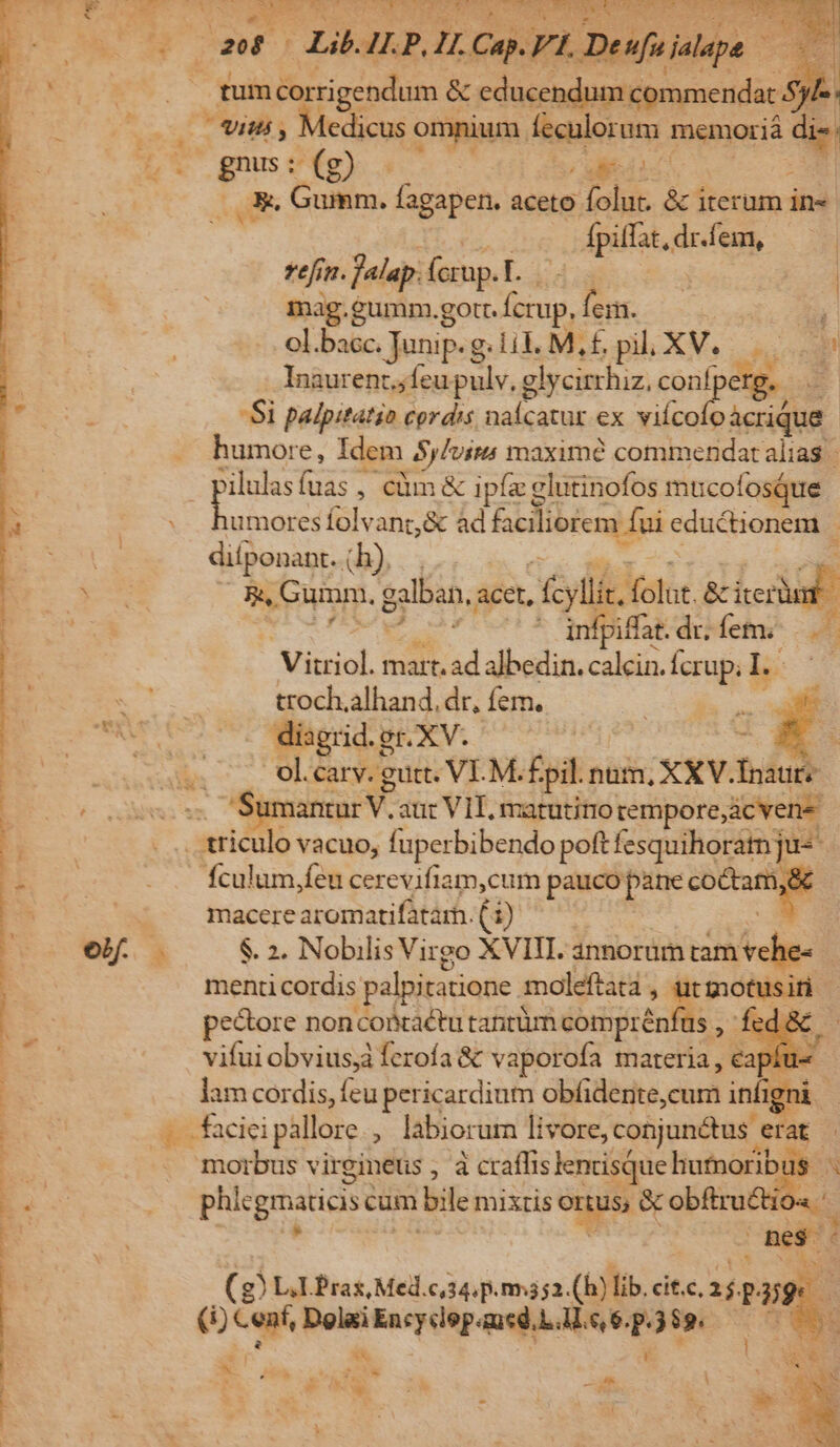 h^. E - Lii u JP, u Cu. Vl Deufuialape. A rum éorrigendum é &amp; cducendum commendat 8j n E77 Medicus omnium. isi memoriá bi x gs; UMass Cie: GR Gumm. fagapen. aceto folut. &amp; iterum in« fpifat, dr.fem, refim. flap: (crup. r. | mag.gumm.gott. Due fem. | y ol. bacc. Junip.g g lil Mif pil XV... Inaurent,feu pulv, glycirrhiz, co eng. Si palpitatio cordis naícatur ex dj dee humore, Idem $j/virs maxim? commendat alias : ud M , Ccüm &amp; ipfe glutinofos mucofosque | umoresfolvant,&amp; ad ciliorem fui eductionem : infpiffat. dríem - Vitriol. mart. $ albedin. calcin. Ícrup; LL | ET ot troch.alhand. dr, fem. | es. icf uas diagrid.g er. XV. | : Ol.carv. gutt. VI.M. fpil. num, xxv. fdud P s vacuo, fuperbibendo poft fesquihoratn ju- : fÍculum,feu cerevifiam,cum pauco pane coctame : | macerearomatifatarh.(i) ^^ Li eb. . $. 2. Nobilis Virgo XVIII. annorum nmvehe. d menticordis palpitatione moleftata , ut dM veu pectore noncoiaétu tantüm comprénfus , , fed &amp; vifui obvius, ferofa &amp; vaporofa materia, cap: 4 lam cordis, feu pericardium obfiderite,cum infig 1 faciei pallore , labiorum livore, conjunétus. er E | morbus virgineus , à craffis lenrisque hutnoribus ^ phle grates cum bile mixtis onus, &amp; obftructio« ' 3 E é (g) LL Pras Med.c,34.p.rma2.(h) lib. cit.c. T P. aes (i) Cenf, Pes Encyclep.aucd.L.M. e, 6. P esc. 0 988 A : i J * Pau AL * 1 E 1