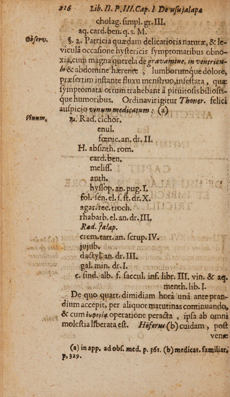 2 J.P Cap. d eiat d ME cPebpümphgsHE 0e — vo S Moneta eS m 2. Patricia quedam. dada nature, &amp; le- | Lb Ear byftericis fympromatibus obno- ^ Xijcum magnat querela de, ? gravamine, in venirica- le &amp; abdomine hzrente , IumBorumQue doloré, prafertim inftante fluxu menftrupjinfeftata qu fympromata: ortum trahebant à pitüitofis biliof quehumoribus. Otrdinavitigitur tide felici / auípicio vmm medicatum fon IA »Rad.cichor, ^ ^. 5 slain enul. | fasnic.an, dr. IL. : H. abfinth. rom. zi card.ben, — | eint meliff.. ACT c5 oss UR mA TAT TDI dS - y h. . An. u wi : ? E : fol. fén. E] PPETS iub sS agar/tec.troch. bil rhabatb. el. an. dr. n Rad. falap. A dactyban. de JH e b rotam mios eon '; menth. lib. I. ap quo quart. diniidiam. horá uná. ante pran- dium accépit per aliquot matutinas continuando, 4 &amp; cum iveopia operatione peracta. ,. ipfa ab omni * moleftia Iiberata e(t. Fife) cuidam, poft |. weng an in app, ad obf. d. p. 36r. (n nis familiar, p 32».