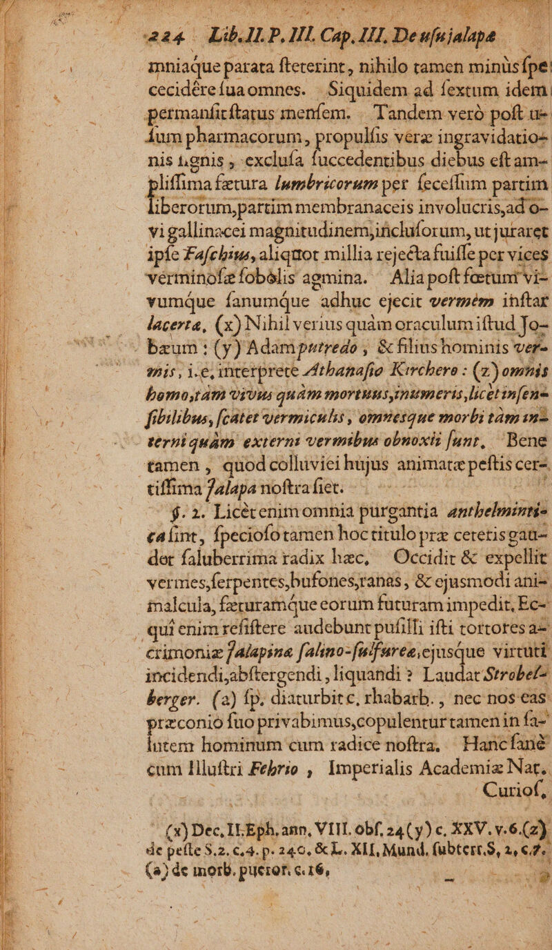 ubl alo dS aC EAE ME Mor dt se T 424. Ld ü. P, Hl. Cap. HA diu. | mniaque parata fteterint, nihilo tamen xA i cecidére (ua omnes. piciidem ad fextum idem. permanficftatus menfem. « Tandem veró poft u- ium pharmacorum, propniós véra ingravidatio- nis ugnis ; exclufa fuccedentibus diebus eft am- liffima fetura [pmbricorum per (eceffum partim. Ieaictus geram membranaceis involucrisad o- vigallinacei magnitudinemjificluforum, ut juraret ipíc Fafchbins, aliqttot millia rejectafuiffe per vices vérminokeíobélis agmina. Aliapoftfotuni vi- vumqQue fanumqQue adhuc | €jecit vermém inftar .. Jacerta, (x) Nihil verius quàm oraculum iftud Je- ds baum: (Y) Adam putredo | : &amp; filiust hominis ver- ^o WI Lo interprete. thanafio Kirchere : (2) omnis bemostátà Viüws quam mortutsyimumeris licet infene fibilibus, fcatet vermiculs , omtesque morbi tám in. verniquám externi vermibus obnoxii [unr, Bene «tamen , quod collüviei hujus animate peftis: cera. tiffima falaps noftrafiet; -- | $2 Licétenimomnia purgantia PERS calint, fpeciofo tamen hoctitulo prz cetetis gaü- det faluberrima radix hec, Occidit &amp; expellit ver aiesferpentes,bufones,ranas, &amp; cjusmodi anie. inalcula, ; fecuramque corum futuram impedit, Ec- , qui enim refiftere audebunr pufilfi ifti tortores a- crimoniz falapsna falino-fulfuree,cjusque vircuti incidendi,abftergendi ,liquandi ? Laudat Strobef- berger. (2) fp. diaturbit c, rhabarb. , nec nos eas: przconio fuo privibimus,copulentür tamenin fa- intem hominum cum radice noftra, ^ Hancfane cum Hluftri Feprio , Imperialis Academiz Nat. ' Curiof, (X) Dec. IL Eph. ann, VIIL obf, 24 ( y) c. XXV. v.6. G2) de pete 3.2. c4. p. 240, &amp; L. XII, Mund, (bie, nes (4) dc morb. pum €.16, SOME S nies » 1