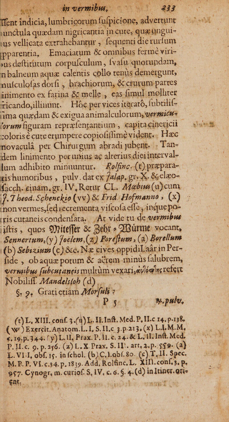 NM Tent unctula quzdam ni gricaptia in cute, qua; üngui- ipparentia, Emaciatum &amp; ominibus fermé viri- »us deftirirum. corpu/culum, Ívafu quorundam, nbalneum aqua calentis collo tenus demergunt, nuículofas dorfi , brachiorum, &amp; crurum partes ánimento ex farina &amp; melle, eas fimul molliter iicando,llinunt. Hoc per vices iterató, fubilif- ima quzdam &amp; exigua animalculorumy, werseicuts. orum figuram reprafentantium , capitacinericii | zolorisé cute erumpere copiofiflime vident. . Hzc novaculà per Chirurgum abradi jubent... Tan- dem linimento per unius ac alterius dieiinterval- lum adhibito minuuntur. | &amp;o/fizc-.(t) prepara- rishumoribus , pulv. dat ex 7alap. gr«X. &amp;;clao- facch. einam, gr. IV, Rerur CL. Adabie (u)cum. 5 inon vermes,fed secreraenta, vifcofa effe, inque po- ris cutaneis condenfata. | Ac vide tu de exmibus jjftis, quos SDitefftr 8c Sebr ava vocant, Sennertum.(y ) foélem.(z) Foreflum , (2) Borellum (b) Sebizium (c) &amp;c. Nz cives oppidiLaàr in Per- fide , obaquz potum &amp; acrem minus falubrem, Nobiliff. 7Mandels(ob ( Eu ow - ($9. Gratictiam 7Morfui C $t dpa M o fl P $ r^ j w.pulv, ! (t) L. XIII. conf. 5 (4) L. IL Inf, Med. P, I.c. 14, p.138, (Ne ) Exeréit. Anatom.L. I, $. H.c. 3. p.213. (X) L.L.M.M, €. 19. p. 34.4. y) L. 1, Prax. P. H. c. 24. &amp; Lll. Inft. Med. L. VLI, obf, is. ia fchol. (b) C.l.obf. 8o. (c) T, 1I. Spec. M.P. P. Vf. c.34. p. 1859. Add, Rolfinc, L, XIII. conf, s, p. $$7. Cynogr. m. curiof. 9, IV, €. 6. $. 4 (d) in lüner.grie €nt.. ity 4 2 ET s rts . dea ' 1 , sog da 3 Y d H j