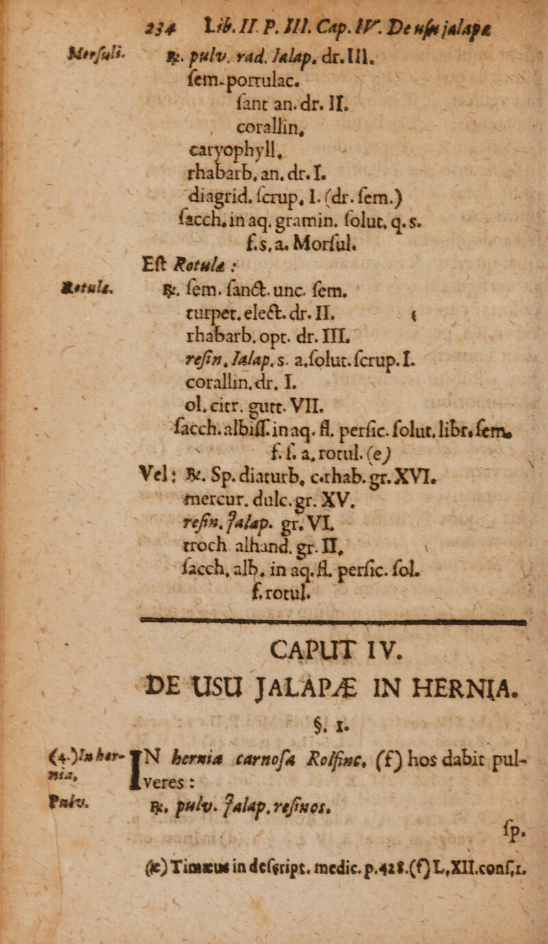 Mesfali. | * pulv. vad. Spies cod Ephes iom | | ein. pomilat. vu hos kr ooo fant an. de L  M cora. | hyll, : d bas - dr. ft | agr l.(dr.fem.) em ie die folut, q. s. É s, a. Morful. Eft Retuls : Retule. B; fem. fan&amp;. unc. fem. - t. ele&amp;. dr. IH. 5» rhabarb.opt. dr. HL —— . -Féfin, Ialap.s. a folut. ral E corallin.dr, I E . ol.citr. gutt. VIL | j facch albiff.inaq. fl. perfic. foluslibt fem, X ucc dia fol (eJ * á | vd: x. Sp. diaturb, c«rhab. gr. XVL- E mercur, dulc.gr. XV. | refn, falap. AL m i; troch alhand.gr.II, - | facch, son seo 8. perfic. lc B E CET (00 DE USU JALAPAE IN HERNIA. E $r | (00 €sbe- YN bernia .carmofa. Rolfine, (£) hos dabit. t | ESE ux veres | : EE E pio Mp. vefiues, » $3 P 3E ; €) Timxwk: in deísript. medic. pant. Quatent |