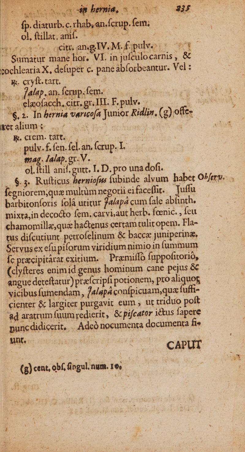 e Mert E RR o  2 TMLLORE v2 SUM E EA : x pe * É j^ DeQqUE TU 4, Ci.» E ». diaturb. c. rhab, en.fcrup. fem; Luce ne RN LA NE | Sumatur mane hor. VI. inj ufculocarnis , &amp; zochlearia X, defuper c. pane abforbeantur. V el: - cvibotb o x | | js c dabap, an fermp.fem. |.oselmofacch, cir.grlTE F.pulve $. 2. In bernia vertcofa Junior Ridlin, (g).offe- &amp;ket alium &amp; P ELS wedn Eo R.crem. tatt. : : | act : pulv. K. fen. fel.an. Ícrup. L -- enag. lalap.gr.V. — el.ftill mE ui I.D. e» una dofí. iaturb. c fegniorem,que multim negoui ei faceffir. — Tuffu barbitonforis folá utitur Palepa cum fale abtinth. mixta,in decocto fem, carvi,aut herb. feenic. feu chamomillz,qua hactenus certam tulitopem. Fla- tus difcutiunt. petrofelinum &amp; bacca Juniperinz, Servusex efu piforum viridium nimio in fummum fc pracipitarat exitium. Pramiffo fuppofitorio, (dlyfteres enimid genus hominum cane pejus &amp; angue deteftatur) prafcripfi potionem, proaliquog vicibus fumendam, f/4lapáconfpicuam;qua fuft- d 1 cienter &amp; largiter purgavit eum ; ut triduo poft 8d aratrum fuum redierit, &amp; pifcator 1etus fapere punc didicerit, . Adcó nocumenta documenta fi unt. bi en d f (g) cent, obf, fingul. num. 16;