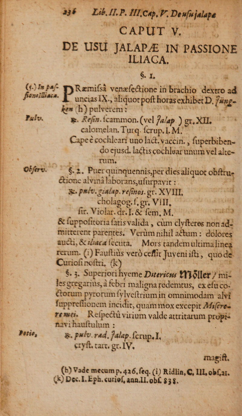 (2254: y Ramifsà venafedtione iti brachio ee uncias IX. »aliduot poft horase ex ken b) pelverem: aM AST 43 calomelan. Turq. fcrup.1. M. Cupec cochleari uno lad. vaccin. , fu fum. o ved 2. Puer rquinquennis per dies aliquot obftru, &amp;ione alvinà iaboransufürpavit:. ^ - Re padv, eialap.vefimos. gv. XVIII, | d | chola og.f. gr. VHE soo ATO : —. fr. Violar.dr. T. &amp; fem, M. OU ono &amp; fappofitoria fatis valida , cim clyfteres non id- mitterent parentes, Vcrüm nihil actum: dok sucti, &amp; aca lccuta,— Mors ores, quid rerum. (1) Fauftidis veró ceffit Juveni ift quo Cuziofi Sof ftri, (k $. 3. Superiori hyeme Dutevicns mnillee? jai lesgregarius,à bri maligna redemtus, ex efuco- pyrorum fylveftriumin omnimodam fappreffionem incidit, quam mox excepit AMi[ere- remo. Reipectü virium valde attritarum we favihauftulum : Petie, &amp;, pulv. rad, Palap. fccup.L, s ii. ezyft. rarc. gr. IV. S9 . magift. (b) Vade mecum p. 426. feq. Q Ridlin, C, Ill, obf a1. () Dec. I, Eph. curief, ann.lI. obf. n