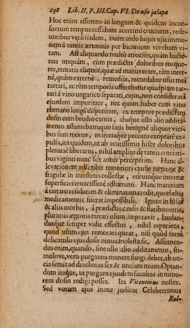 QUE Nn IULII d idi a . Hoc enim affumto in longum &amp; quide m incon- Íuctum tempus ceffabant acerrimi crüciatus ; rede- untibus veró iisdem, toiterando hujus ufitimmus. nemá tantis zrumnis per biennium vivebam vi- tam. Aftaliquando multo atrocitisquám hadté- nus ünquàm, cüm prz-ditis 'doloribus rorque- rertentacis aliquot,que ad manuserant, dám inter- néquamexterné', remediis, recordabar ufus mei tartari, actüm temporis eiiis quidpiam tar-- tarià vino ungarico feparati,cujüs,non confideratá 3 ejusdem impuritate , nec quam habet cuti vito | m rlienatio longá difparitate, ex tempore prdicfam E s dofincum brodiocarnis , absque ullo alio additi | . mento affumebam;quo fatis benigné aliquot vicia m —— busfummotus, pisi rs o exóptaté ex4 pulfajita quidem,ut ab acuti. linis hifce doloribus | plenarie liberatus, nihilamplius de tantis crüciati- bus viginti nune fcx annis pércepérim. — Hanc al. levationem sdíctibit remorioti.caufüe tartareas Bc frigide in inteftiniscolle&amp;z , eorumque intern | fuperficieitenaciffimé adlierenti. Hanc tnateriotü angit s Rtartarorefolucam &amp; eliminatam«eredit;quod: Hi : os medicamentis füeratimpoflibile.. leitar in lii Ai &amp; aliis morbis ,. à predictis caufis &amp; Hatibusortisy plurimisagrotiscartari ufüm imperavit ;, laudans | dosque femper vidit effe&amp;us ,. nihil reperiens 5. quód tfüm cjus remorari queat ,. nifi quód forté, * dclicatulis ejus dofis nimia molefta fit. Affumene - .— düsenim;quando, fine ullo alio additamento, fti- . mulove,vero purgantis munere fungi debet;ab un- ciafemisad drachmas fex &amp; unciam ünam.Optani« dam itadue, ut purgans ejusdem facultas in mino-- rem dofin redigipoffe. — Ira P'iceptinms nofter. | (s Sed. verum. ejus. inane: judicas! Celeberrithus — js -  Kols. : , | EET 2g C A i pner a a e e E RUN E IN P RAT TOT T e RET T EET IRE OITCTET D ^ z t id TO.