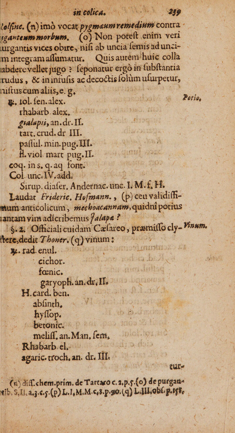 lelf san urgantis vices obire, nif íen m mntegcam affumatur. . Quis autem huic colla abdere vellet jugo ?- feponatur ergó in fubftantia rudus , &amp; inintufis ac decoctis folüm ufurpetur, niuseamalisye y; n oc oom CER &amp;. 10]. fen.alex. (cul ombsabol fialapi,an.de.II, ——— e — 'tart, crud. dr. III. i x pafful. min. pug. TIT. - (5 .viol- mart pug.II. .€oq.ins,q.aq font. Gol.uücd M adib- io 0. 066p ^ f — . Situp.diafer, Andernac. unc. LM.£ H. Laudat frideric, Hofmann. , (p) ceu validifR- surranticolicum, secboacannam, quidni potius nramyimadícribemusfaape? | ^ teresc edit 7 boser. (q) vinum Quero X. tad.enul. OIEROGS Exc. VIELEN Se Seichor. —U9bnm dodo boves fenic. EUR drtidiiug - | M e hen. z Uv gn dH cas Albnd «f bec Aepe. . meliff; an. Man, fem, ^adWdebabeelos ^ 090 n1» agaric.troch,an. dr. UT. ——— : EY : id ' | tur- (5 di chem.prím. de Tartaro c. 2, p.5 (o) de purgane mS