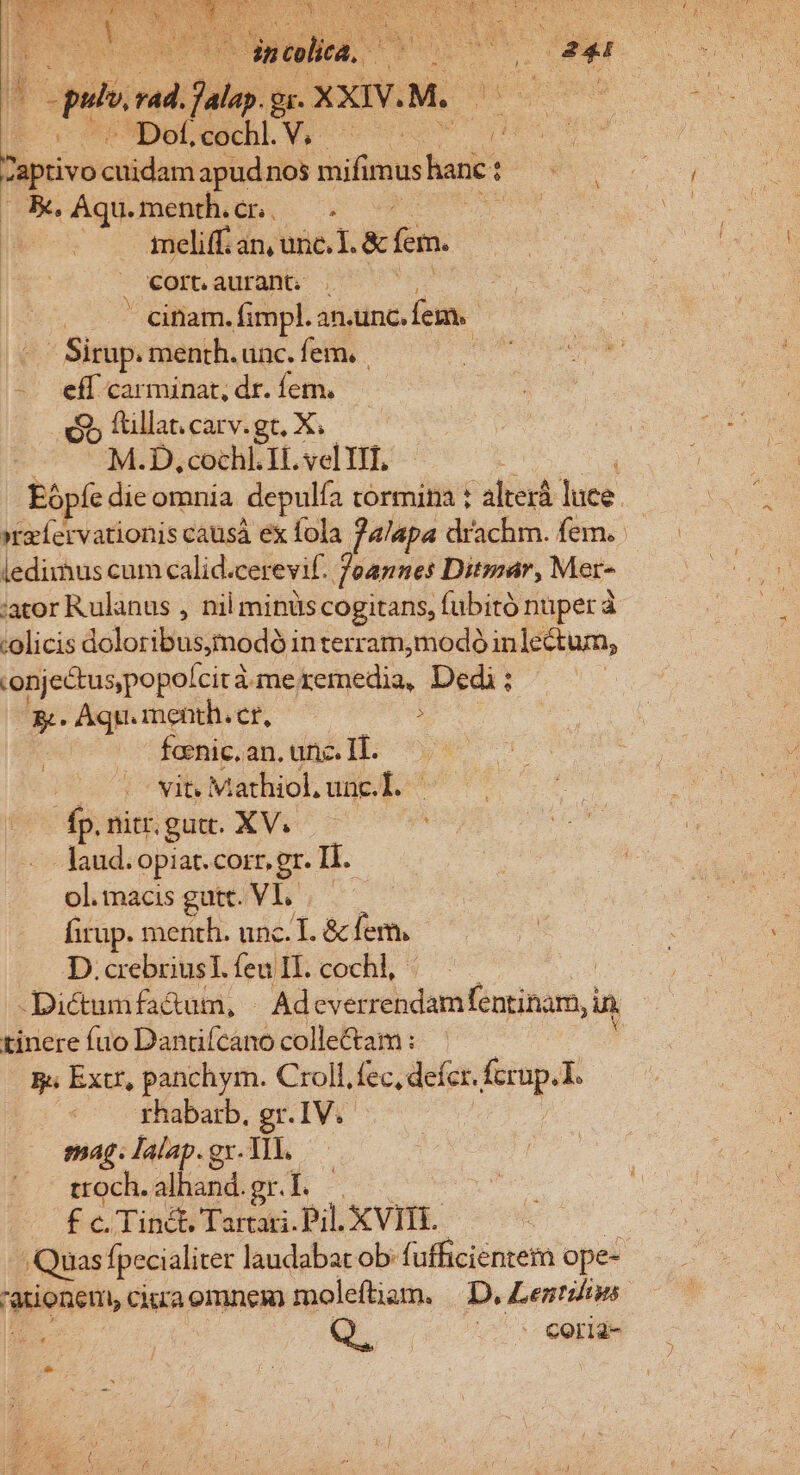 S «0 o —dnclita, * di s | put 9 Day: Br. xxiv.M. ars Dofcochl.V, ^ prom Daprivo cüidani apudnos mifimus hane : pee K, Aqu. menth.cn, ——-. | : ieliff. an, une.L&amp;cfem. | cort aurant, . . cinam. fimpl. an.unc. fem. - Sirup. menth.unc. fem, | eff carminat, dr. fem. ób ftillat. carv. gt, X; M.D, cochl. It. vel YIf, : Eópíe die omnia depulfa corminia t alterá luce. »xíervationis causá ex fola f4lapa drachm. fem. ledirhus cum calid. cerevif. Joannes Dit;par, Mer- :ator Rulanus , nil minüs cogitans, fubitó nuper à :olicis doloribus;modó in terram;modó inlectum, 'onjectuspopolcit à meremedia, Dedi: s Aqu. menth. cr, : fcenic. an, unc. IT. vit. Mathiol.unc.L. | fp. nitr. gut. XV. ! - laud. piat. corr, gr. Ii. ol.macis gutt. VI. D. crebrius T. feu IL. cochl,- | Dictumfa&amp;um, | Ad everrendamfentinam, in tinere fuo Dandfcano collectam : ! g. Extr, panchym. Croll, fec, defer. ins rhabarb. gr.IV.- imag. Ialap. gx. TI. troch. alid: gr. 4 £ c. Tinét, Tartari. Pil. XVII. Quas fpecialiter laudabat ob: fufficientem ope- ponen , ciraomnem moleftiam. |. D, Lentilins. Apa j Q. v5 Ceride l