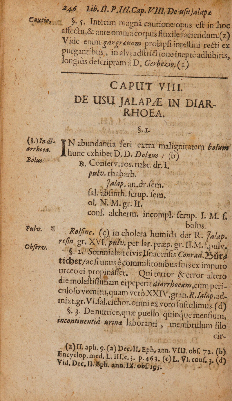 d opt e ws &amp;: ante omnia cor Br set one um:(z) Vide enim ga gramam prolapfi inteftini reti ex purgantihus , in alviadfiridtionei UEM loneiüs delcripsma aD, MÀ di sis d reus CAPUT vur C pE UBI JALAPAE 1 IND DIAR- : E ;4 , RHOEA. Age pu d d  da Nas s (9) ha. N asistand deni extra Hafipiilks hel errhoea. p cxhiberD. D. Does (b) rds Bohac- *5* ^ *, Cónerv, ros. rubr, dr. 1, er pelv.thabarb. ^5 pnl i x falap. an, dr fem. | fal; abfifich, Ícrup. fem, : pu.  ol, NUMigr: Wy ote seen ee depen conf. alcherm. incohpl. o 5 M. £ OS -'bolns; * Pubv. v Rolf, (9 in dile humida dat R. falap. ref 2. gt. - XVI palo. per lar. prep. gr. ILM. E pulv, Tia aj Soma XteivisIfnacenfis Conrad. üta | o ticber/acfiunusc : commilitonibus fuisex i impuro urceoei propináffet, - Quiterror &amp;error altero -.die moleftiffimam eipeper it diarrbeeans cum peri-. eulofo v vemitu,quam veró XXIV oran, R. lalsp.ad-. mixt.gr.Vi.fal.cichor.omni ex votofuftulimus. (d). $. 3. Denutrice;que puello: quinque menfium, fHLOnTÍnentie Mq labora anti , , membrulum filo: cir-- pp 2i po Ax g. (a) PUES, us ann. a. VIII obf 72. (Y Encyclop. med. L, HLc. 5, p.463, (OL Teste S Vid, Dec, II. ann, 1X. bíiigs. 5 | - Pd My.