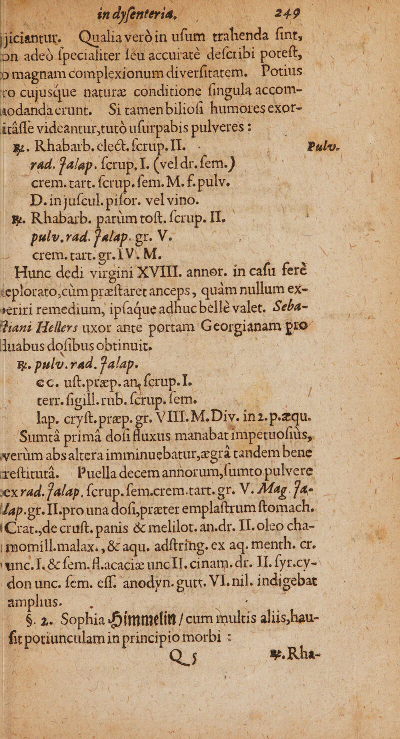 |jiciantur.- veroin uium trah on adeà fpecialiter eu accurate. deferibi poteft, p magnam complexionum diverfitatem. Potius to cujusque narurz conditione fingula accom- aodandaerunt. Sitamen biliofi humores exor- . iáffe videantur,tutó ufurpabis pulveres : 5 . rad. j4lap. Ícrup. I. (veldr. fem.) | . crem.zart. fcrup.fem. M. £. pulv. . D.injufcul. pifor. vel vino. e. Rhabarb. parüm toft. fcrup. IT. (o pulv.vad. jalap. gr. V. : - crem.rart. er. 1V. M. URS Hunc dedi virgini XVIII. annor. in cafu fere leplorato,cüm praftaret anceps, quam nullum ex- »eriri remedium, ipfaque adhucbellé valet. Seba- Ziani Hellers uxor ante portam Georgianam pro- 1uabus dofibus obtinuit. mo &amp;. pulv.rad. 2alap.. .. €c. uft.przp.an, fcrup.T. . ter. figill.rub.fcrup.fem. gu o . lap. cryft. prep. gr. VITE. M. Div. in2. p.zqu. Sumtà primà dofi Huxus manabat impetuofius,. werüm absaltera imminuebaturegrà candem bene xeftimutá. | Puella decemannorum,lumto pulvere. ex rad. f alap. fcrup.fem.crem.tart. gr. V. Mag .]4- Jap.gt. ILprouna dofiprater emplaftrum ftomach, (Crat.,de cruft. panis &amp; melilot. an.dr. IH. oleo cha- imomill.malax. , &amp; aqu. adftring. ex aq. menth. cr. unc. T. &amp; fem. fl.acaciz unclI. cinam. dr. IT. fyr.cy-- don unc. fem. eff. anodyn. guts. VL nil. indigebat Bmipphus. ug wq JS. 2. Sophia JSimmelit / cum multis aliis,hau- fit potiunculam in principio morbi : E C D NEC s. Rha- f / p SEN