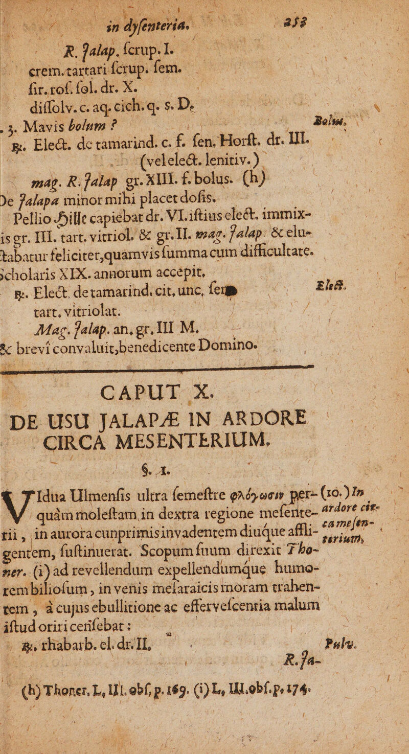 E Dow an dye , Perd. —— Nt S nS Lej; pu 2 Du jalp.ícrup.l. ———— ENS e ^7 erem.cartari fcrup. o e veg DOREM fi.roffel.dr. X. ^. j diffolv.c.aq.cich.q. S.D. — pom . 3. Mavis bolum ?.— S caMS Ho e, ^p. Ele&amp;. de tamariad. c. f. fen. Horft. AN. | x: co de [5 (velele&amp;. lenitiv.) | | - mag. R.falap gr. XIII. £. bolus. (h) A Je falapa minormibi placetdofis. — ^ Pellio ille capiebat dr. VI. iftius clect. immix- iser. II. tart. vitriol. &amp; gr. T. sar. Jalap. &amp; elu- tabatur feliciter,quamvis fuma cum difficultate. — xcholaris XIX. annorum accepit, | M E. Elect. dezamarind. cit, unc, íu» o 0 ERR tart, vitriolat. de | Mag.jalap.an,gr.Il] M..— *c brevi convaluic;benedicente Domino. P GERE, S c ns DE USU JALAPAE IN ARDORE - . CIRCÀ MESENTERIUM. $. EC E T Idua Ulmenfis ultra femeftre eAósocw per-Go2m — V. quimmoleftam in destra regione meferite- 4!dere cir rii, inaurora cunprimisinvadentem diuque affli- » iii pe gentem, fuftinuerat. Scopum fuum direxit S ner. os revellendum expellendumque humo- rembiliofum , in venis melaraicis moram trahen- tem , àcujnsebullitione ac effervefcentia malum iftudoriricenfebat: — .—— :  &amp;, rhabarb. cl. dr: TL, | íÁ : | A Pulv. - (b) Thoner. L, UL. obf, p. 169. (1) Ly WL.obf. py 174: Js