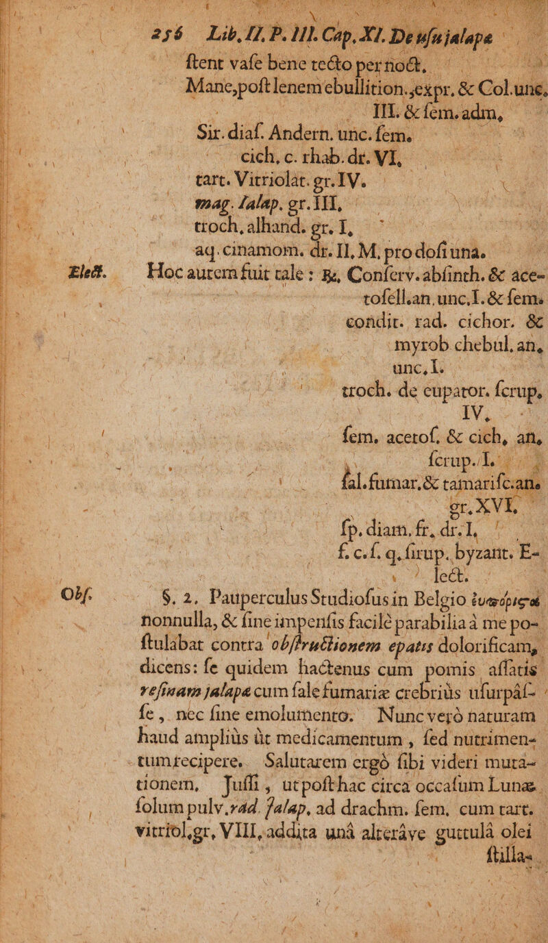 Er opp AUT ACIE pee ane um VE d E. (256. Lib. [2 P. HI. Cap, XL. | ^ Renvafebeneredopernoü. ^0 Mane;poft oculi e e &amp; Col.une, coute vacuo PHMMONO MdL UN 1 DÀ Sir.diaf. Andern.unc.fem. ^—— —— EU o0 coco e s dE P jl Nos dam Vibuebben V. 707 X sag. Jalap. gr. 1TT, edis qoo PE TR ttoch, alhand. Ph oss UEM ^o qM TOR aq.cinamom. dr. I1, M, prodofiuna. A o aurem fuit cale: &amp;, Conferv.abfinth. &amp; ace- à port Mf -tofell.an,.unc.I. &amp; fem. E n - ^ - «ondit. rad. cichor. &amp; | » myrob chebul. an, ünc, Dy vm . troch. de eupator. fcrup,. $&amp;5, : 6 7E ; Ry ET 1 * A A | d —.— « fem. acetof. &amp; cich, an, C Mose mom Ícrup.. T. 2 |. fl.fümar.&amp; tamarifc; | n Eni e. | OBeXVE C E uu. loo). dp, digiti, fr, dr. 1, uev E  : f. c.f. q. fixup. byzant. E-. e Vt rr rr tmi hm repe i e eine pl UR hens v dr Penne prelo doc ir] aee pr TON Ege eatem tire m ri TA iri Cori Pria eai Loo: Dari  1 ' ^ f v, 4 ERU, ; -  - E | Lir a Oro e pugin vo OH. 000 $2, PauperculusStudiofusin Belgio tuecpigat - nonnulla, &amp; fine impenfis facile parabiliaà me po- | —.. ftulabat contta o£//ruélionem epatis dolorificam, bee . dicens:íe quidem hactenus cum pomis affatis. : |. reéfinam jalapa cum íalefumariz crebrius ufurpát- Íe , nec fine emolumento. | Nuncveró naturam | haud ampliüs üt medicamentum , fed nutrimen- . -tumtecipere, Salutarem crgó fibi videri mura- | uonem, Juffi, utpofthac circa occafum Lunae | | folum pulv.ra. ja/ap, ad drachm. fem, cum tart. | . vitríol,gr, VIII, addita uná alteráve guitulà olei | | Y UON AES füllas