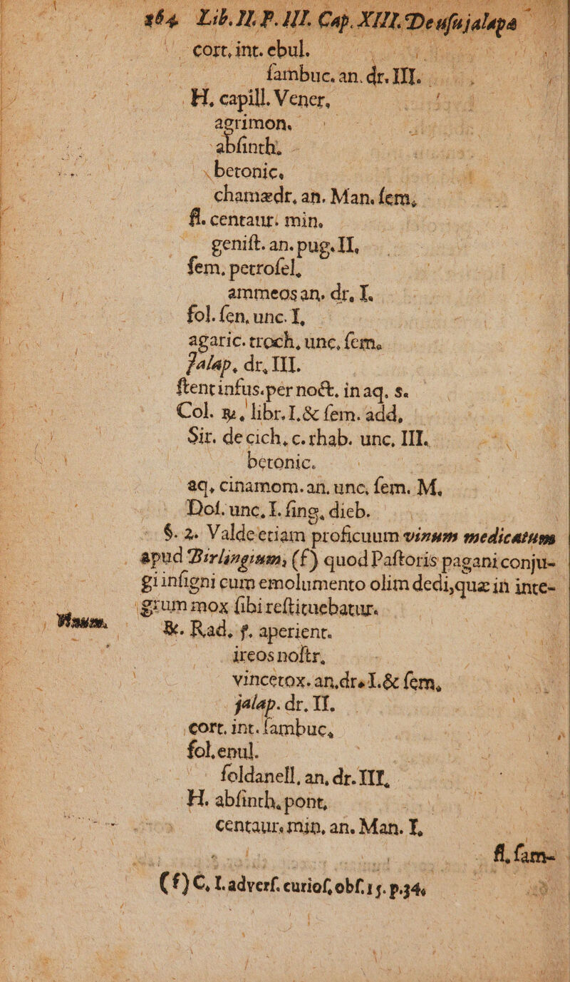 od '. cort, int. epu .H, capill. Vener, agnmon. | | abfnth, - ivo. 7 V^ T beronic.- p n —.. €hamedr,an.Man.fem, —— . fl. centaur: min, .. genift. an. pug. TI, fem. petrofel, OD .. ammeosan. dr, T. E i folíen.unc.l, | J4lap. dr, III. j b. —. ftentinfus.per no&amp;, in aq. S. pos Col. x, libr.L&amp; (em.add, | BU Sir. de cich, c. rhab. unc, III. PN EY | betonic. i: Lo Rs aC, cinamom.an. unc, fem. M, Dot. unc. I. fing, dieb. nM gium mox fibi reftituebatur. Wiss. |. &amp;. Rad. f. aperient. ver : .. àreosnoltr, jalap. dr. YT. eortintambuc, i fol.enul. Du. 5 .' - feldanell, an, dr. TIT, H. abfinth, pont, SS uer ME TEN centaur. min, an. Man. T, | (f£) C Ladverf. curio, obf. p34, Rods 2 i $