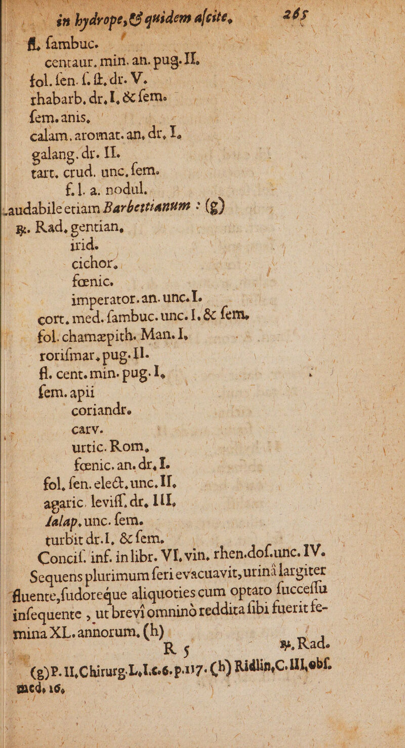 cenraur, min. ah. pug. AE. rhabarb.dr,l &amp;íems ^ | — Íem.anis, ^ — pur calam.aromat. an, d T . galang. dr. IT. tart, crud. unc, fem. | £ 1. a. nodul. :audabile etiam Barbettiamum : ( g OR Rad, gentian, iid. . cichor,.- faenic. imperator. an. unc. T. .... cort, med. fambuc. unc. I. &amp; fem, ^ fol.chamzypich. Man. I, T rorifmar, pug 1l. fl. cent. min. pug. : fem. apii - coriandt. carv. urtic. Rom, | fcenic. an. dr, T. fol. fen. ele&amp;, unc. IT. agaric. leviff, dr, 1L, Aalap, unc. (em. turbit dr.I, &amp; fem. I pus. annorum, (h) : D LU 16,