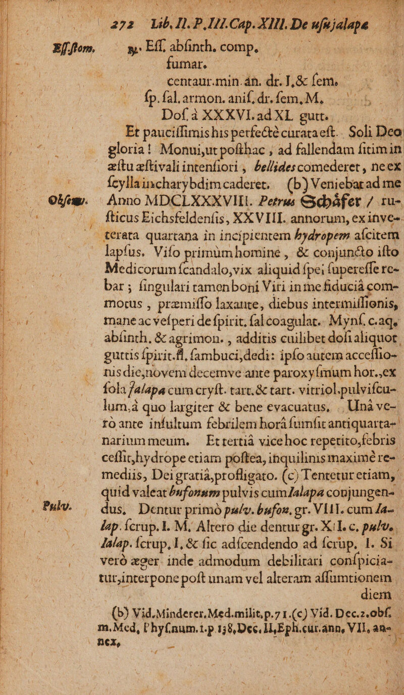  l o Qu Lee uM MD dE LC HC UDMT ES E 4 E do 2 i Seul CON : JA ha * Eo | ? ^ ir. er 2 ol Cv : j | 472 Lb IL PIHLCap. XIll.De ufujalape —— $ EE abünth. comp. 20 s b oo : centaur.min.án. dr. I,&amp; fem. M EE Íp. fal.armon.anif;dr.fem,M, |. Db . DofàXXXVLadXL gut. Et paucifTimishis petfe&amp;té curata eft.. Soli Deo loria! Monui,utpoftbac , ad fallendam fitimin atu zftivali intenfiori , Ze//lides comederet , neex. fcyllaincharybdimcaderet. — (b) Veniebarad me Anno MDCLXXXVIIL. Petrus &amp;ebáfer / 1u-. . fticus Eichsfeldenfis, XXVIII annorum, ex inves- . &amp;erata quartana in incipientem bydropem aícitem - lapfus. Vifo prirnüm homine , &amp; conjun&amp;o ifto Medicorum e alo,vix aliquid fpei (upereffe re- bar ; fingulari tamenboni Viri in me fiduciá com- morus , przmiffo laxante, diebus intermiilionis, mane ac vefperi de fpirit; fal coagulat.. Mynf. c.aq, abünth, &amp; agrimon. , additis cuilibet dohialiquot. guttis fpirit.fl, fambuci,dedi: ipfo autem acceffio- nisdienovem decemve ante paroxyímum hor.;ex fola falapa cur cryft. tar. &amp; tart. vitriol.pulvifcu- lum,à quo largiter &amp; bene evacuatus, .Unà ve-. s toante infültum febrilem borá fumfit antiquarta- |o marummeum. Ertertiá vicehoc repetito;febris ceflihydrope etiam poftea, inquilinismaximé re- mediis, Dei gratia,profligato. (c) Tentetur etiam, o E quid valeat évfousso pulvis cum/alapa coujungen- | . PMh..— dus, Dentur primó pulv. bufon. gr. VLAT. cum Za- | lap. Ícrup. I. M. Altero die denturgr. XT. c. pulv. Jalap. Ícrup, I, &amp; fic adícendendo ad fcrüp. 1. Si | veró zger. inde admodum debilirari confpicia- tur;interpone poft unam vel alteram affumtionem ij | diem (b) Vid.Minderer. Med.milit, p.7 1.(c) Vid. Dec.z.obf. | m. Med, P'hyfnum.t.p 1,8, Dec Eph.cur.ann, VII, ane : nex, : wwirEA ^£ —— T
