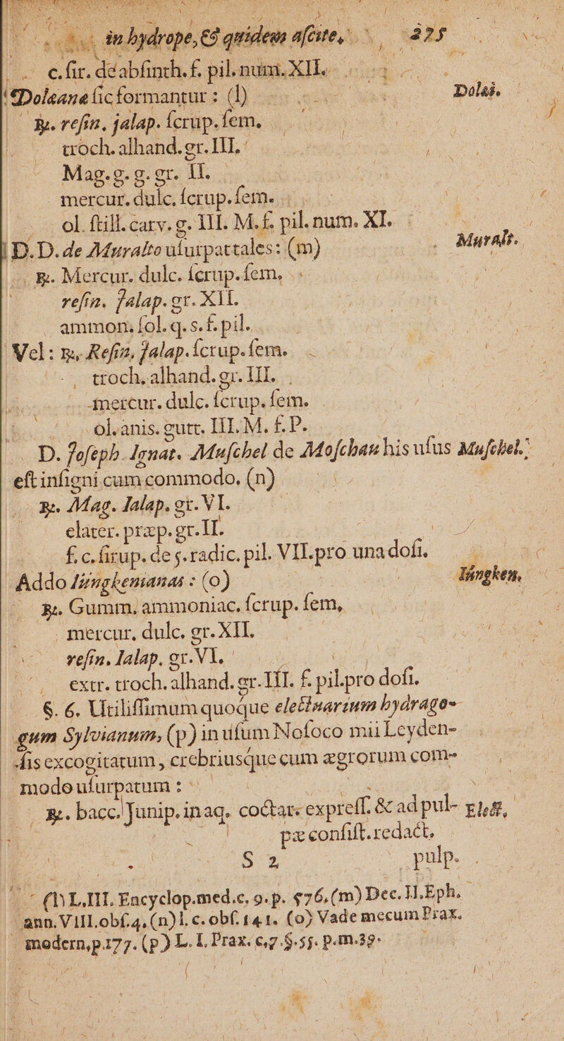 c ib nd SUME CIE SS PUE SSMO Imus wl PASA N et Yo di 5 AC : h l $» h ooo mbgdrope 3 q ( fc VR, Mer ONE d^ 6h, deabfinth. £. pil. nui, XII. (us ou tfDoleanaicformantur: (D 5. wt Delk (OW refin, jalap.ícrup.fem. ^ | i coch.alhand.gr.IHL: — Mag.g.g.gr. ll. mercur.dulc.fcrap.fem. |... | 6  J.— 0l ftill.carv. g. 1H. M. nhau. Xe d o0 o |D. D. de AMuralto iiurpattales: (m) . Muralr. . &amp;. Mercur. dulc. íerup.fem, refi, falap.gr. Xll. . ammon;fol.q.s.£. pil... Vel: m, Refrz, falap. Ícrup. fem. . troch.alhand.gr. HI... T Anercur. dulc. ícrup. fem... $c vo olanis gute IE M. £P. | | St - D. fefepb. Ignat. 7Mufcbel de Mofchan his ufus Mufcbel. — eft infigni cum commodo. Ens 5; 7Mag. Jalap. gi. VI. | elater. prp. gr-IL 3 | £cfrup.deg.radic.pil VILpro unadof. — Addo Izugbemanas : (o) 2 | dénghem —— 3 Gumm. ammoniac. fcrup. fem, | mercur, dulc. gr. XII. vefin. Ialap. gx. V1. : : .. extr. troch. alhand. er. TT. £ pil.pro dofi. 6. €. Utiliffimam quoque ele&amp;warinm byarago- gum Sylvianum, (p) in ufum Nofoco mii Leyden- Misexcogitarum, crcbriusquecum zgrorum coms — modeufurpatum: ^ ——— gm VO | AS UR bacc. Junip. inaq. coQar« expreff. &amp; adpul- gig, H | CER, pz ceonfif.redact, —— : Me Ru 57 v pulp. Le (LII, Encyclop.med.c. 9. p. $76.(m) Dec. H,Eph..- ann. VIILobf.4, (n)1. c. obf. 141. (0) Vade mecum Prax. anodcrn,pi77.(p) L.L.Prax.eg.$.5j. pamag- ——— [ í I ! Hy x d