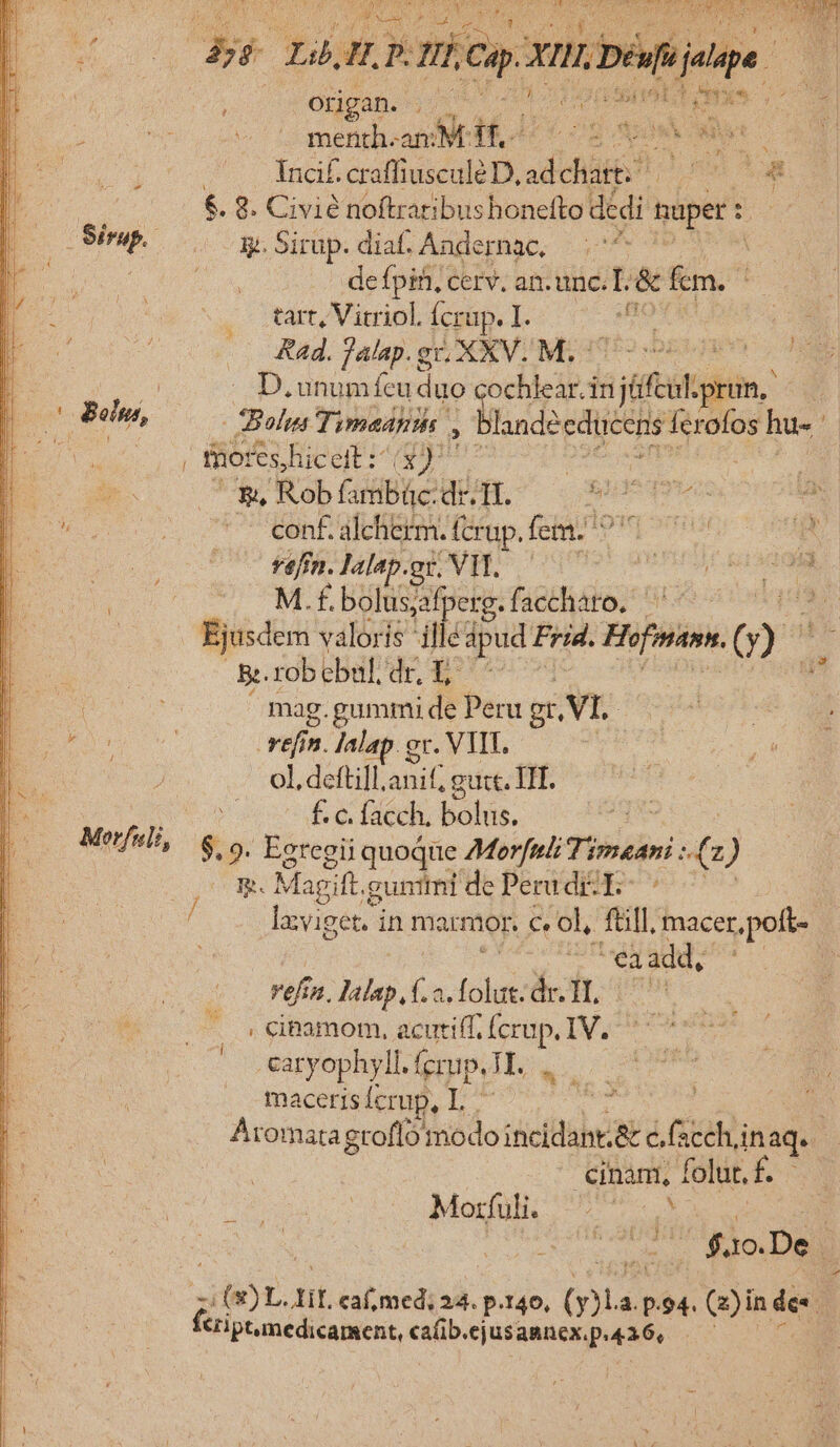 Morfili, m s her: d QE, $2) js ar 255 Lb E 2 D. eem x D éu[ujalape | 0 Ongáas so 0 e CUBA A Un (s — menith-am ME, - Sas Hero Incif. craffiusculé D, dais Fs soa €. 8. Civié noftraribu: s honefto dédi uper : y. Sirup. diaf. Andernac, ids: | de fpiti, cerv. an. unc. T &amp; fcm. Rad. falap.gr, XXV. M. - D. unumfeu duo cochlear. in gas pru. ) 2 Bolus Tymaanihs , landéedicens M edy hu-- i tnor eshicer wp eer — * Rob fatiBic dr.1I. T. PTS conf. alcherm. (crup. femio pm M.f. bolusafperg.facchato. ^ - Ejusdem valoris ifle dpud Frid. Hofniann, Q Br. rob cba. (ug LEE. mag.gummi de Peru gt, VI. rifin n. lalap. gr. VITE. ol, defti]l.anif, gut. TIT. ÉS facch, bolus. pv s. 9. Egtegii quoque Morfuk Tipseai ze ) p. Ma gift. gunitmi de Perud:E- -  'eaadd, vefín. lalap, f.2. in eft; onm . Ccipamom, acutiff, us IV. caryophyll. fcrup. T. maceris crup, I cinami, folut.f. M aep. &amp;iptumedicament, cafib. «ejusannex.p. 436,