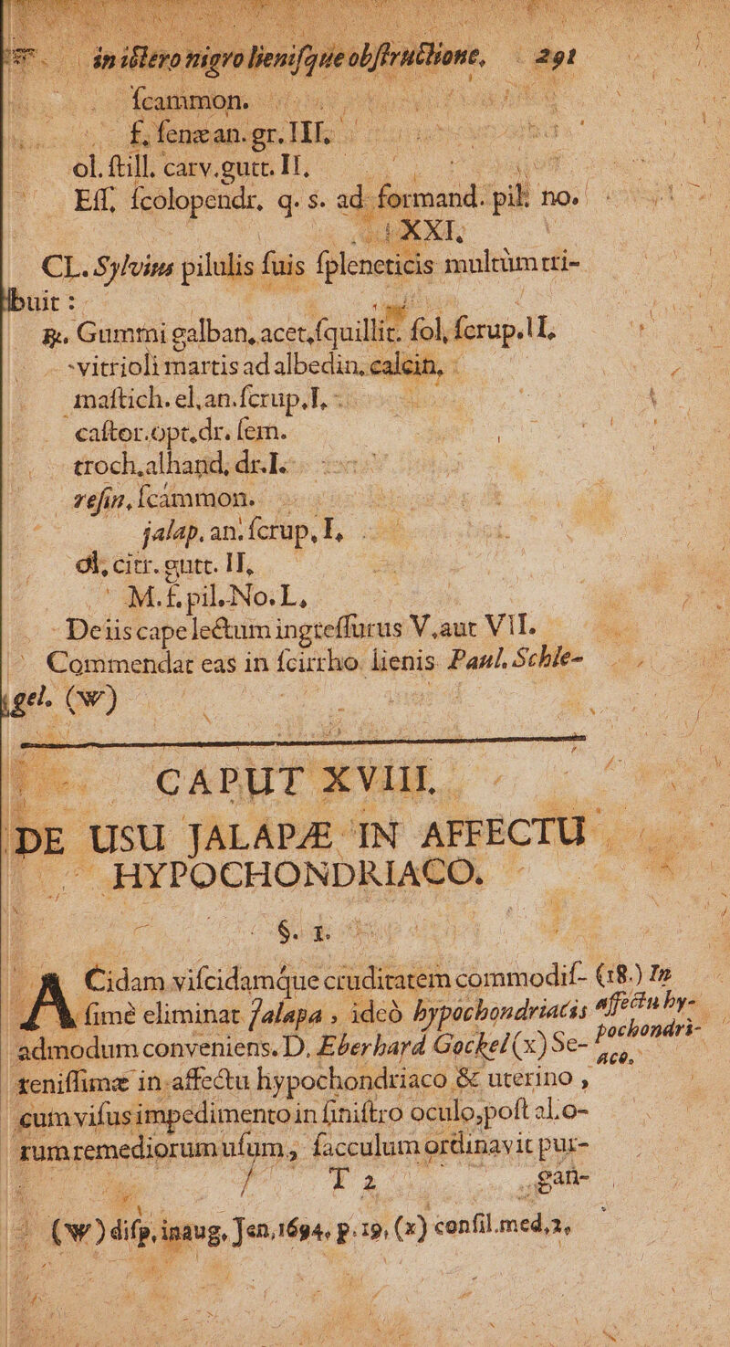 hos — iofsmesiguc His E .ftill. | CRVOQSIL S, d i Ed, pue q. $. ei fond: uh no. (XX wittiolisguis dnd ca: 4 Pe | | maftich. el.an.fcrup.T. -. B ret Tu caftor.opt.dr. fem. Po I : troch,alhand, dec) x zeincimmon. | jalap. an. cup, L, 9l, citr. guit. T, ME É pil No.L | ? - Deiis cape le&amp;um ingieffürus Vut VIL 5 0s ^. Commendat eas in fcirrho. lienis Paul. p is id ( t ! L3 N CAPUT : XVII. Er * | * Usu TALAPJZE IN AFFECTU . .HYPOCHONDRIACO..- J . na go : xis . $. L de | ; i B. m vifcidamque cruditatem d ninodit (18.) N ^ fime eliminat Jalapa , idcó bypichondriatis iis *j admodum conveniens. D. E&amp;er bayd Gockei(x) Se- [/ id eniffime in.affe&amp;tu liypochondriaco. &amp; uterino , ; | cumvifusii npedimento in finiftro oculo,poft ab 26 cd rum remediorum ufum, facculum ortinavit pus- 4 E y^ P 2 - ,BAh- j ! v)étripng Jo 6g p: 19, () confil. med,x,