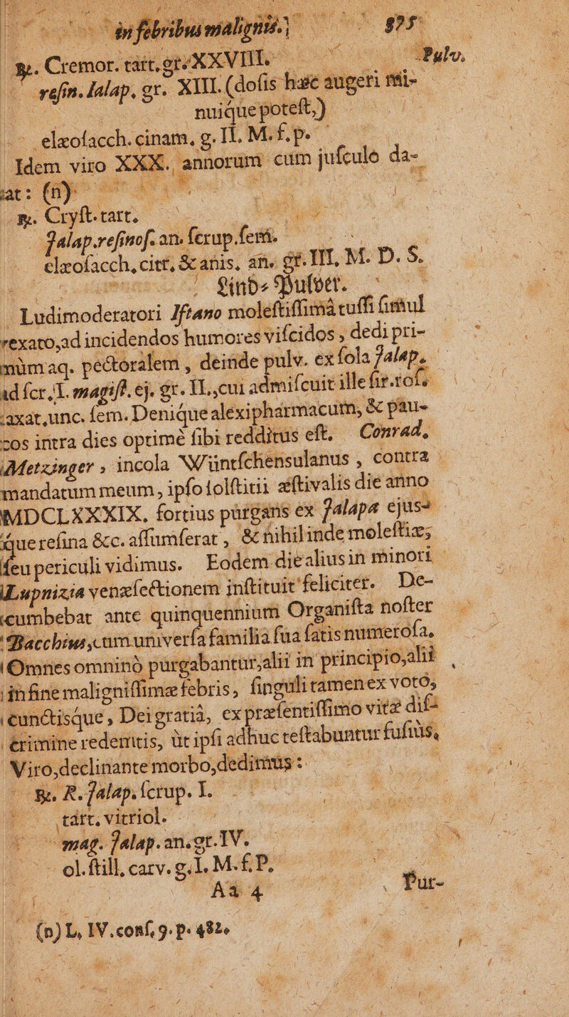 stad an | Be a $8 poop LN SS Nl Sa PA a (s ons Wo : i M ho uoi. Nx NS E Or PEWVAS D 34 a2 Y: 1 iva: Ni Y. E ! RD CH ENS cda 4 11 gu 2» » in: ab xd sun gr y s |  ,, Cremor. tait ge XXVIII. —— Y deno Mudo, — wefin. lalap, gr. XIII. (dofis haic augeri mü- | UT nuique poteft;) j -- . eleofacch. cinam. g.1 LM.ÉP C | | Iidem viro . XX . annorum cum jufcule da- E meas : m. Cuyfttart. C (am | jalap.refinof. an. fexup fera. RET CANET .. elxofacch, citt, &amp; anis. an, gr. IIT, M. D. S. RS comun) qube Oe c7 - Ludimoderatori Jftano moleftiffimá cuffi fihul rexato,ad incidendos humores vifcidos , dedi pri- EON müm:aq. pectoralem , deinde pulv. ex fola jalep. ad fcr, T. emarifl. ej. gr. TL, cui admifcuit ille fir.1014 .:axat, unc. fem. Denique alexiphármacum, &amp; pau- -os intra dies oprimé fibi redditus eft. — Conrad, Metzinger , incola NWuüntfchensulanus , contra mandatum meum, ipfo1olftitii aiftivalis die anno MDCLXXXIX, forrius pürgans ex jalapa ejuss - querefina &amp;c. affuiferat , &amp; nihilinde moleftiz; E ocnciti vidimus. Eodem diealiusin minori ILupnizia venzícctionem inftituit'felicieer. De- «umbebat ante quinquennium Organifta nofter SBacchins im univerfa familia fua fatisnumerofa, Omnes omninó purgabantur,alii in principio;alii : infine maligniffimz febris; finguli tamenex votó, cunctisque , Deigratià, cx pratentiffimo vitz die €rimine redemtis, üt ipfi adhuc teftabuntur fufiis, Viro,declinante morbo, dedimus : Ng is ome R.falapíerup.l 000 | $^ diviHOD 0^ | voc wmag.jalapon.gnlV. 0 n iN T oLfil cav. gl MA n VT (p) L, IV. conf, 9. p» 482« idv, i € Y a