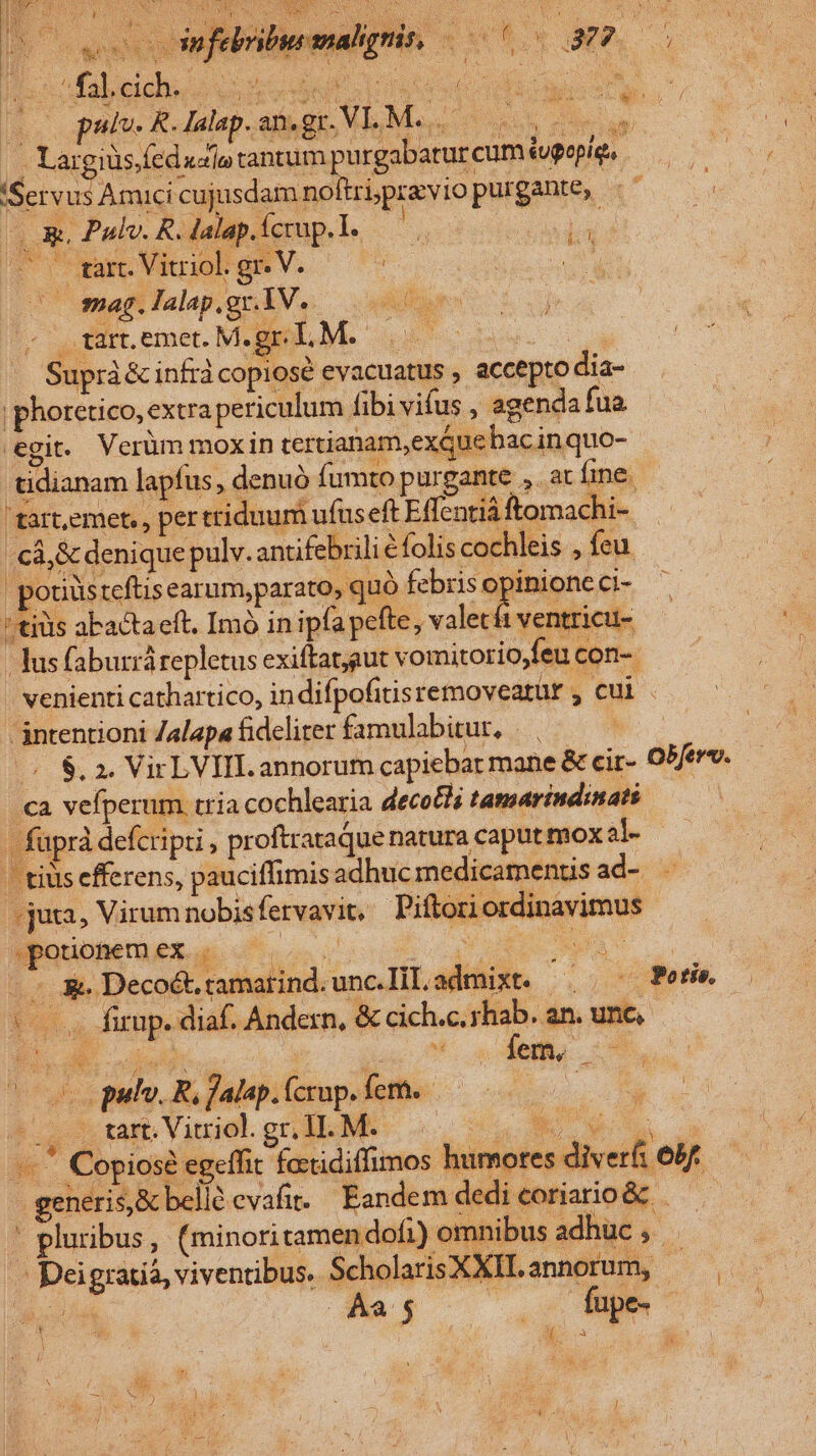 KU nfebribureanalignis, a hou Xs (o pate RdalapamgeVLMe,. s - Largiüs. fed «zio tantum purgabarur cum tugopig. (Servus Amicicujusdamnoftrópreviopurgante, «——— (X, Pul. R. dalap.ícrup. L. jo Lus i» vU wart. Vitriol: p /—Omag. lalap.gx.1V.. A fige «^ fdrt. emet. M.SOL M. oss Suprà&amp; infrà copiose evacuatus , accepto dia- phoretico, extra periculum fibi vifus , agenda fua egit. Verüm moxiin tertianam,exQue hac inquo- tidianam lapfus, denuó fumtopurgante , acíme - 'tart,emet, , per triduum ufuseft Effentiá ftomachi- cà,&amp; denique pulv. antifebrili € folis cochleis , feu pouüsteftisearum,p arato, quó deti o 9 Ci- 'tius abactaeft. Imo in ipfa pefte, valecft ventricu- Tus faburrárepletus exiftatgut vomitorio,feu con- venienti cathartico, indifpofitisremovearur , cui . intentioni Zalapa fideliter famulabitur, | | (^ $, 2. VirLVIIL annorum capiebar mane &amp; cir- Obferv. «a vefperum tria cochlearia decolli tamarindinats - faprà defcripti , proftrataque natura caput mox al- | tiüs efferens, pauciffimis adhuc medicamenus ad-. -juta, Virum nobisfervavit, Piftoriordinavimus potionem ex. PUR Ma v Ium vs S Ver bea Eds | £ ^y : lad 3e Decoét ramatind. unc. Til, admixt. fene — (0s Wfirap. diaf. Andern, &amp; cich.c. yhab. an. unc, lus pulp Ro falepilerup.dethe..— 000 0 (.Q , Urt. Virol. gr. H. M. € TM -. * Copiosé egeffit fetidiffimos humores diverfi 6b£.— generis, &amp; bellà evafit. Eandem dedieoriario&amp; ——— : pluribus , (minori tamen dof1) omnibus adhuc $$ - Deigratiá, viventibus. ScholarisXXII. annorum, os erc c k : Li jd