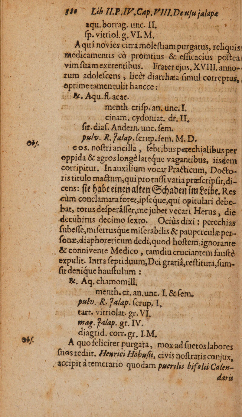 L $7 LOILPJIP.CapUPILDewujaape —— aqu.borrag.unc.]L — D c2d : ; fp. vitriol.g. VI. M. ! ; dete 3 T | ^. Aqui novies citramoleftiam purgatus, reliquis vim fam exerentibus. | Frater ejus, XVIIL annos zum adoleícens , licét diarrhea fimul correptus, eptimetramentulithancce: . H^ | iK, Aqu.fl.acac. dur QURE EDT m .. menth.crifp.an, tinc. T, à | ^ cinamyerdoniat; dt 3T, «oo - fit.diaf. Anderunc.fem. ud pulv. R. falap.íctup. eit MIB uou | eos. noftriancilla , febribuspetechialibusper oppida &amp; agros longéla eQue vagantibus, iisdem - €orripitur, Inauxilium vocat Practicum, Do&amp;o- ristitulo ma&amp;tum;qui protuffi varia prafcripfit,di-- cens: fie babeeinenalten Gsdjaben imfeib .Res €um conclamaraforecipfcque;qui opitulari debe- decubitus decimo fexto. Ociüs dixi : petechias fubeffe,mifertusque miferabilis &amp; pauperculz per-. fonz;diaphoreticum dedi;quod hoftem,;ignorante | fitdenique hauftulum : B, Aq. chamomill, | 1 ^o menth.ctanance.l&amp;efem. — pulv. R.Palap.fcrup. T, — tart. vitriolat. ev. VI, 1 ME eg e mag. jalap. ge, TV. diagrid, corr. gr. LM, TUE ÀÁ quofeliciter purgata, moxad fuetoslabores | fuos rediit, Henrici Hobufii, civis noftratisconjux, , &amp;ccipit à temerario quodam puerilis bifolis Calen- M d dara | 8H » l p^