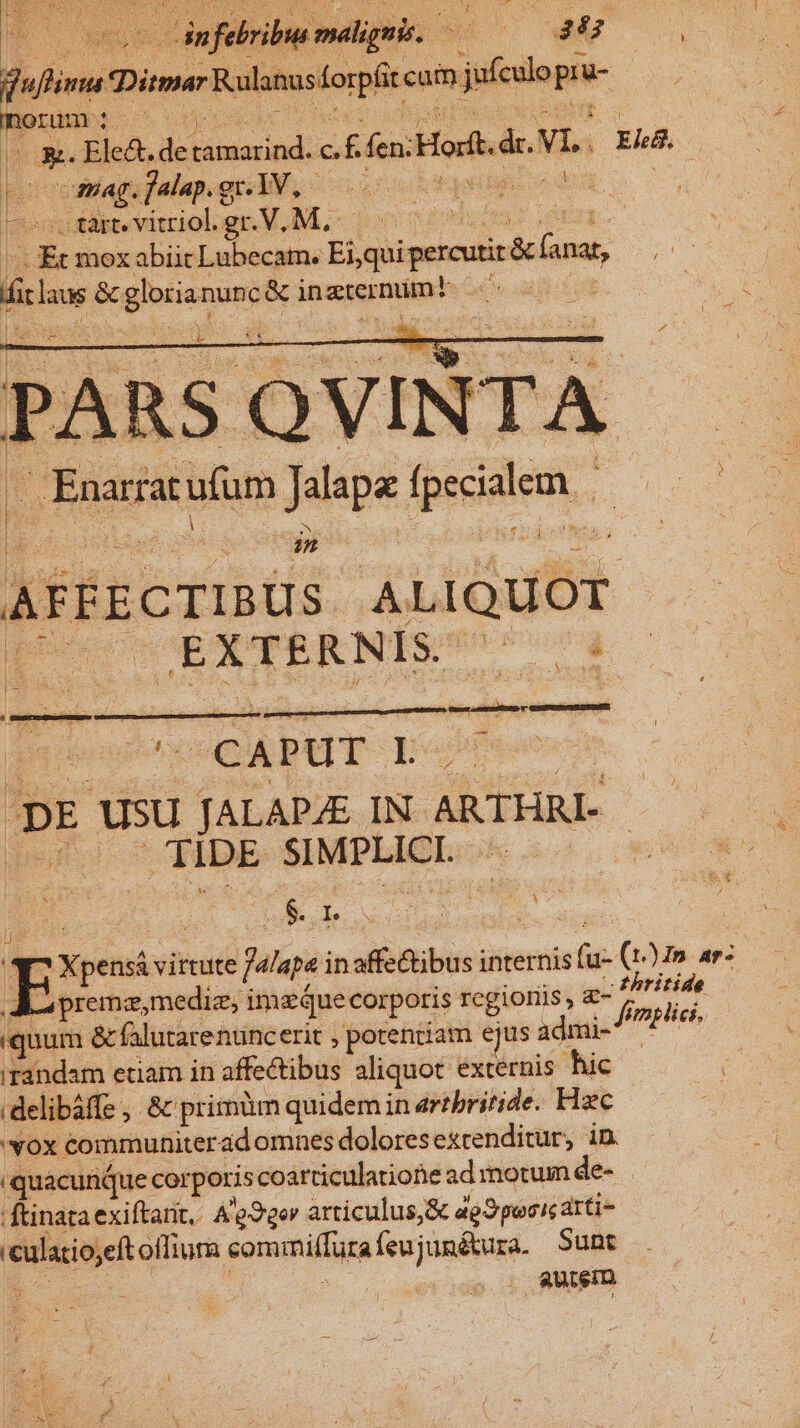 Nowuc qa SL D * LS H X N tex ycgp 3 * dn quina Diar Rulanus orpfit cam jio pn [u- pon: ie Ls ElcA. debésesipd: i fc Hor de. Vis ER. ; s sfebribus malignis. C | CEnarar xcufum Jalapa — in AFFECTIBUS iprauor p EXTERNISC d ( PUSRYENDVEGGPTWERgULS b eoneni - Uo T ; CAPUT I. E23 usu TALAPZE IN ARTHRL- put! *TibE SIMPLICI. | T Xpensá virtute spe inaffc&amp;ibus internis fis (125. ar: A premaz,mediz, ima Que corporis regionis, - m ay iquum &amp; falutarentncerit , porentiam ejus admi- ^ PHe* irandam etiam in affe&amp;tibus aliquot. externis hic delibáffe , &amp; primm quidem in artbritide. Hzc 'vox communiterad omnes dolores extenditur, in. quacunque corporis coarticulatiotie ad motum de- | ftinata exiftarit,. A'e?ger articulus,&amp; ag pocic atti veulacioeft offiura sommi(fura feujumétura. Sunt ; autem