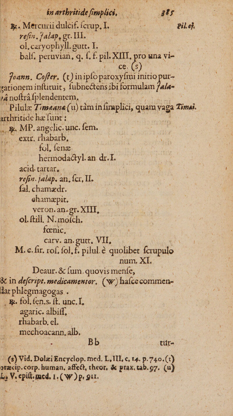 | ^ fe (ipii fnpliei ris Am ET Mercuri duleif. ícrup.l. - Eo Pil.ej. —. refra, falap, gc. H1. QUAS | | olcaryophylLgut. I. —.- . balf; peruvian, q. Lf pil. XIII, pro. una vi- T3 (). |. fuam. Cofler. (t) in ipfo paroxyfmi initio pur- rationem inftituit, fubnectens ibi Ep Jula- Ü ái i nofirá fplendentem, | .Pilulz Z/mane (u) tàm in plici, quam; vaga Tini arthritide ha funt : | , MD. angclic. unc. fem. | extr. rhabarb, E i fol, fenz hermodadtyl. an. dr. I. acid. tartar, - t refjn. jalap. an, fcr, TI. fal. chamzdr. ehamapit, veron. an.gr. XIIT, ol. ftill. N. mofch. fcenic, | | carv. an. guit, VII, M. c. fir. rof, fol, £. pilul.e quolibet jipile num, XI. | iesu &amp; fura. quovis menfe, : &amp; in defcript. zmedicamentor, (ww) haíce commen- dat phlegmagogas : , &amp;. fol. (en.s. ft. unc. T. .. agaric. albiff, rhabarbel — ' mechoacann, alb. : Bb ^ tt (à Vid, Dolzi Encyclop. med. L, III, c, 14. p.740. (1) en »racip. corp. human, affc&amp;t, theor, &amp; n 97 (u) bs V. SINE. L (WP gir. | x