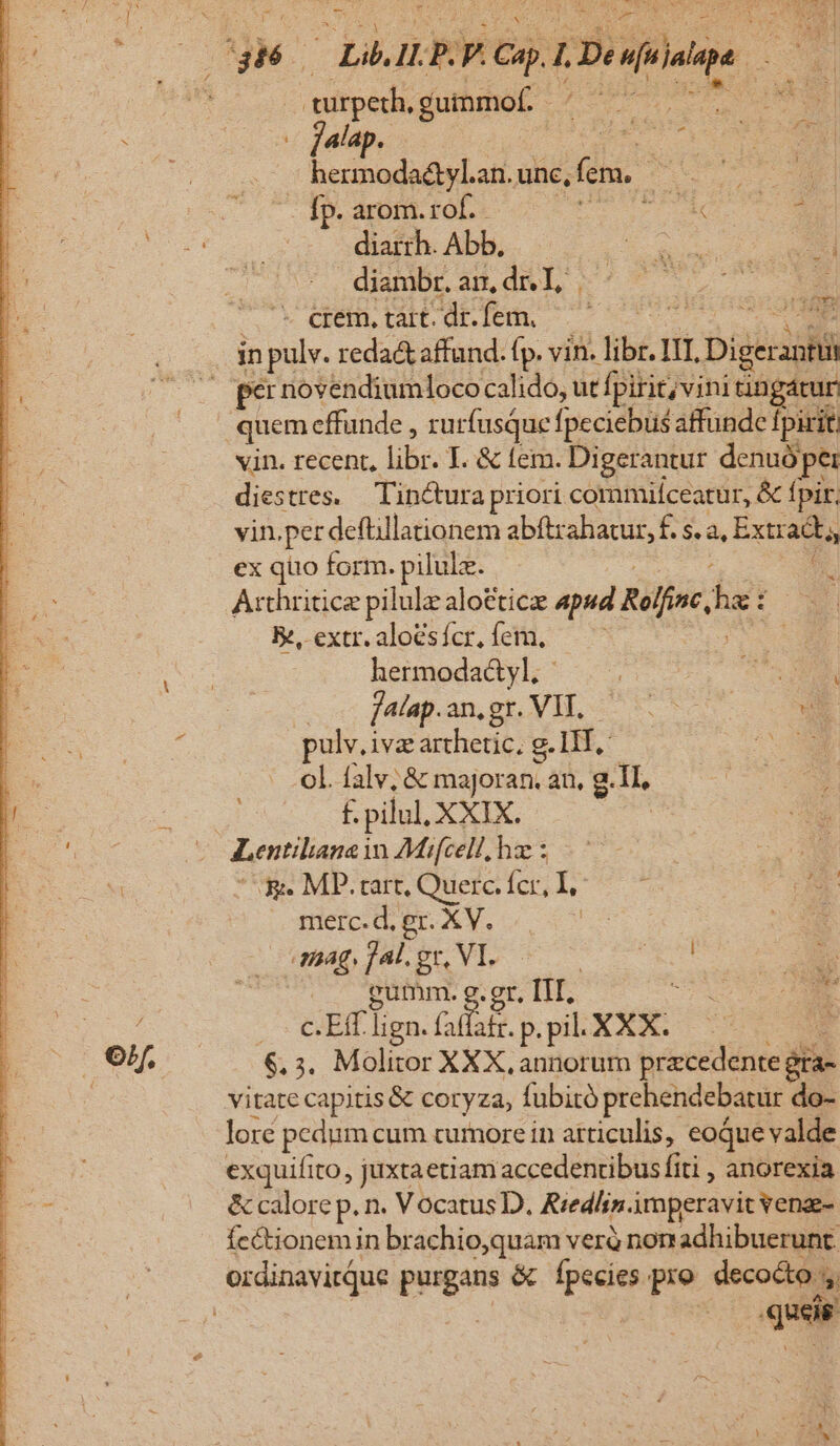 - ; p RUP CLE ALT ARUINEA turpeth, gummof i: dd T jalap. : hermoda&amp;yl.an. une, fem, du fp. arom. rof. We m diarrh. Abb, oiu. c NEN dimbr aS dnL ^7 2 cem.tart.dr.fem, 007 in pulv. reda&amp; affund. (p. vin. libi. IT. L Dieci per novendiumloco calido, ut fpirit;vini tingáturi vin. recent, lib. I. &amp; tem. Digerantur denuó per i tres. Tin&amp;tura priori commilceatur, &amp; fpir, in.per deftillationem abftrahatur, f. s. à, Extram ex quo form. pilulz. : Arthritice pilulz aloctic apsd Rolfinc, hs: : Bé extr.aloésícr.fem, —— Ed hermodadyl; TU. M fata. am,sr.VIL 5 9 E pulv.i iva archetic, g. HT, SOME ol. falv; &amp; majoran. an, g.1I, f. pilul, XXIX. | Lentilane i in £Mifcell, hz : B. MP.rart, Quer fcr, I; - t DEM merc.d.er. XV... | RON Bag, ]Al. gr, VI. boe qs gumm. g. gr, III. Ü Ef lign. Gall. p.pil. XXX. : 6.3. Molitor XXX, annorum pracedente gra- vitate capitis &amp; coryza, fübitó prehendebatur do- lore pedum cum curnore in atticulis, eoque valde exquifito, juxtaetiam accedentibus fiti , anorexia &amp; calore p. n. Vocatus D. Rredlin. imperavit venze- fectionemin br achio,quam verà non adhibuerunt. xd Sau. or d