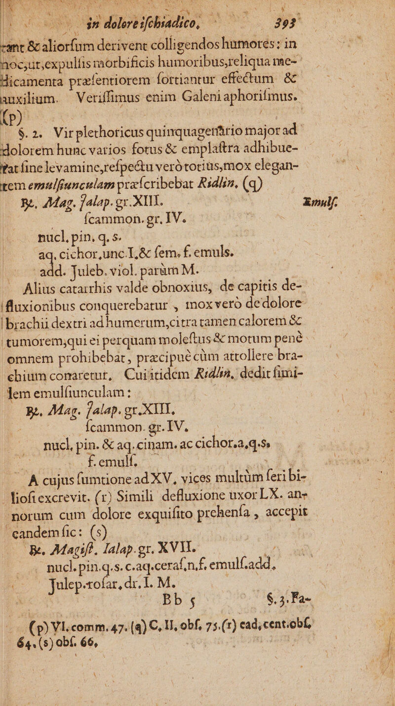 : M : cant &amp; aliorfum derivent colli gendos humores; in noc;ut;expulíis morbificis humoribus;reliqua me- Hicamenta przfentiorem fortiantur effectum. &amp; auxilium. — Veriffimus enim Galeni aphorifmus. (p à | por | 2 2. Virplethoricus quinquagerário majorad: dolorem hunc vatios fotus &amp; emplaftra adhibue- Pat fine levamine,refpe&amp;u verótotiusmox elegan- tem esmulfiunculam przícribebat Rsdlin, (q) Rz, Aag. jalap. gx. XIII. | Xiulf. n : Ícammon. gr. IV. 2 nucl, pin, q. s. | |... &amp;q.cichor,unc.L,&amp; fem. f. emuls. ns ada. Juleb. viol. parum M. Alius catarrhis valde obnoxius, de capitis de- !fluxionibus conquerebatur , mox vero dedolore ! brachii dextri adhumerum,citra tamen calorem &amp; tumoremjqui ei perquam m oleftus &amp; motum pené omnem prohibebar, pracipue cüm attollere bra- chium comaretut, Cuiitidem Aid/a, dedit fimi- Jem emulfiunculam : | | Rz. 7Mar. fjalap. gr.XIII, -..Ícammon.gr.IV. —— nuc], pin. &amp; aq.cinam. ac cichor.a,q.s, £f —u Beni: DUCES 1* — A cujus fumtione ad XV, vices multüm feri bi- - iof excrevit. (1) Simili defluxione uxor LX. an- - norum cum dolore exquifito prehenía , accepit eandemfic: (5) 5 Be Magifl, Jalap.gr. XV. T ^ pucl. pin.q.s. c.aq.ceraf nf, emulf.add, (000 Julep-cofar, dr. I. M. xU MC LOC U* OBD.g ($3. Fa- «- (p) Vl.comm. 47. (4) C. V, obf, 75.(1) ead,cent.obf, - 64. (s) obf. 66, &amp; gg. tt s THREE TREE. A