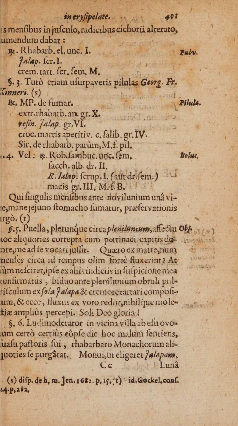 umendam dabat :- E cdi c IR e zd Ge Rhabarb, el, unc, Ii 13 Fs : 2 d j P jalup. fcl i Ru s ocNMNE T v - erem.ta.Íc,fem M, — RARE e Le. 3. l'utó ctiam wrparers plilu Gorg p. Lmeri is: Ne | 5 MP.defuna — . SEEN CB. E abad an. gnX | | tef n. falap. gr. .VI. | | croc. martis aperitiv. c. falib. gr, IV. - Sit, derhabarb, parüm,M f£. pil. id- Vel: 5: Rob.fambuc.uric fem, ne. es Bc Tacdhvalb.dr. H. p HO 2.2 lalap: fcrup. T. ( atit de fem. EA t0 225 facis mi ELT; ME BJ | Qui fingulis merlibus ante dcl doninti: und vie emanejejuno ftomacho fümatur, ; prarfervationis rgo. (t) «e iK: f. Puella, plerundue Circa apleiitimum;affedn ob a) ioc aliquoties cortepta cum pertinaci capitis dg- iot ore,me ad fe vocari juffit. Quaro éximatteguu) — do 07 nenfes circa id : tempus olim foré fluxerint2 ÀÁv — 7 :onfirmátus y; biduoante plenilumnium obtuli pil- rifculum ex f?/a Jalapa&amp;tcremoretartaricompoíte — um, &amp; ecce , fluxus ex voro rediirjnihildue mole»... lie ampliüs percepi. Soli Deo gloria ! | . $. 6, Ludimoderator in vicina aillaa abefuóvos xm certó certiüis eópfe die hoc malum feütiens,. uafi paftoris fui , rhabarbaro Monachorum ali- ]uoties (e purgárat. 1 Monui,ut eliger et [a 'pam, m ios hLuná lei ; s /(9) dif. de h, m. Hu dud Li ij, (t) * id. Geckeleonf e m5