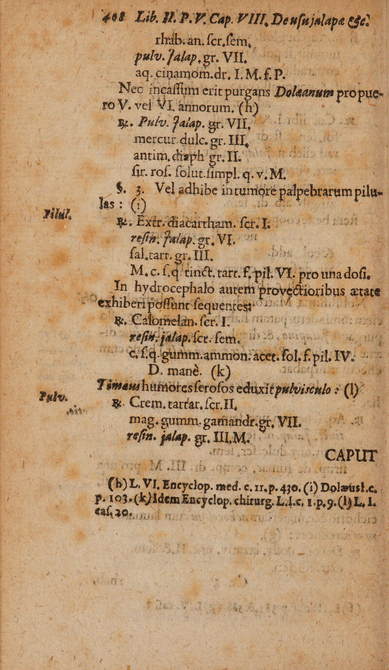 edu gpnvan i moa [4t s j € . (pete. flap. gr. VIL Nd br s j y P. «(.. 8q.cinamom.dr, IL. M.£.P.- M A po Nec incaffum erit purgans Delrum, propue- T | rev. vel VI annorum, ' m : de Pulv. fauap. gr. VIL. yer d em t mercur.dulc. gr. ELS Aa x S antim, disph: geb ROSUS t Moor E] fir. rof. folut fi impl. q.v. 2 E * , S a Vel | sdhibe intumige did pilu- as: D) pode 5 cB: No. con Vibia: fk uo owe be —— cM nMUBAROHSNEUON o7 D b S. ——— kt Mii | TU d pd M.c.£d'tinct tart. f n e du eO 4 L dn egg autem bon ut ad PUCOE Prio np f ; 2g a4 ^n S E NYUPTEIMTA à E 00 ^ x32 4) gr Bo S ym itae fei io yoaptts SUR 7 ut f dfd gumm.ammon:ácet ecol ptr Ww. 2I TM | .... D. mané. (k) cU CIT M Timanihüf&amp;ótesferofos. eduxi ép : o p Pss. s 8e Crem, tara (cH, - a E | mag, gumm. Jor ode S P A E i | * (2 refi. ded 9 Hi M: prm Du | : EMIT CAPUT. : * n et VEA Nj MID udidif Y JH B E c | P VI. iu. pe €, r.p. 416. e. C) Dolzásl.e, |  EU UU s 103. en woe init: PX a. Lo d 5 | dy v — €aí30.. Hd 5 L3 ia. PEE à  d313:3 : : s eR : NE as ' 5 e r | Yet y: e 2 à 2 E rm '