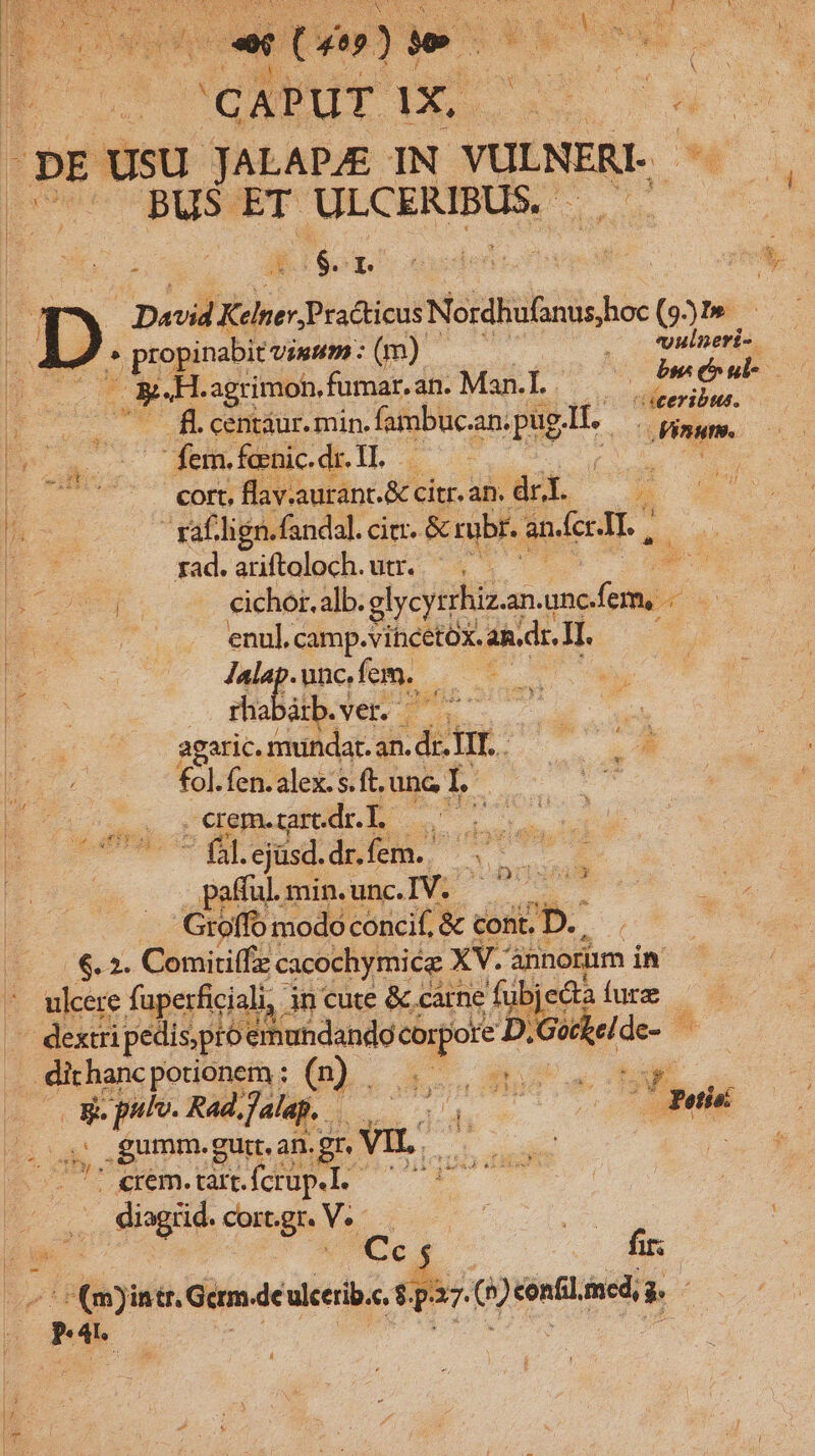 $ Pls ; - J073] e» | oe ed | : CAPUT 1X, ONE DE USU JALAPZE IN. YULNERI- d | BUS ET OUCUMIBON Sm To $1 David  Practicus Neidblbisis hoe (951» D ^ propinabit vium: (m). . o Vulneri- eH. agrimoh, fumar. an. Man.l.. P^ adhi Eo o TRE centáur. min. fambuc. anipus-ll, — iste. E o. demie dell Wugces E 7 — tB flav.aurant.&amp; cítr. an. dri. a x IP raf. lign. fandal. citr. &amp; rubr. andcr.LT. , | E rad.ariftoloch. utr. ^. E Hc mr. ou eher alb: glycyrrhiz.an.u uS E B enul. camp.vihcetóx. 2i.dr. I1. E S T4 -unc,fem. d | BE. us Ier cech Mn agaric. munda. an. dr. TI. . m fol. fen. alex. s. ft. unc L' E Fasubcdb o lor - fál. ejüsd. dM v pafful. minuncIV. ^ d '. Gtoffo modo concif, &amp; cont. D. | €. 2. Comiriffzz cacochymicz XV. annorum in ulcere faperficiali, in cute &amp; carne ' fubjedta fure Rs pedispró emuhdando «o D. — de- . dithanc potionem ; (n) . AM S NE 3d plo- Rad, Jalap. n A m e * potis .gumm. gutt. an. .gr. VIL. EC |  5 crem. tart. fcrup.l. dia rid. cort. É M cereis u: a (m) intr, Gcrm. de ulcerib.e. 1 E bud | r