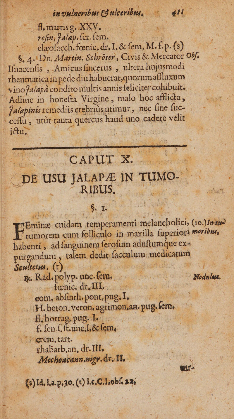 | SS qe cod IN | reimfalapiícíem. 050000 T 5b eleofacch. feenic, dr, I, &amp; fem. M. f. p. 0 QE (—&amp; 4. Dn. £Martin. Scheóter , Civis&amp; Mercator Of, — —— JIfnacenfis , Amicusfincerus , ultera hujusmodi bs - theumaticainpede diu habuerat,quorumaflluxum. a. |, vino Jalapá condito multis annisfelicitercohibuit. — ^. Adhuc in honefta Virgine , malo hoc afilidia, a [alapints remediis crebriüsutimur , nec fneífuc- | - -. 4 ceffa , utüt tanta quercus haud uno cadere velit La* 4s Pads iust V &amp;pDEUSUJALAPZ ]N TUMO- ^ WW. c i - A IBUS. vod p^ | MET | uw E ud Ü qx $. I. SUAE 4 2 1 A x AN i qEmine cuidam temperamenti melancbolici, (10.)In tg ; | pestem folliculo in maxilla fuperiori meribu, habenti ad fanguinem ferofum aduftumque ex-—— S | pur gandum , ralem. dedit: facculum. medicatum N -— &amp;eultetus, (t) d cLue indt uus 3 : o Re Rad.polyp.une.fem. Lo man orvoieenice dildo. 0 T ^eom.abünth.pontpug,], 7 7 7— i H.beton, veron.agrimoman.pug.fem, —- Ye fli borrag. pug. LI. 23 iius 2n | f. fen f, ft.unc;Li&amp; fem | j p n Nehta 7 o s ao. : TU x ghabarb.an, dr. III. bh | Mecheacann.nigr.dx. T. a. ? 1 | dri ru | p EX ES N : d 2! E o gedalue. : b ^ (s)Id, La.p.30. () l.c, C. Lob. 2n | : | ó /