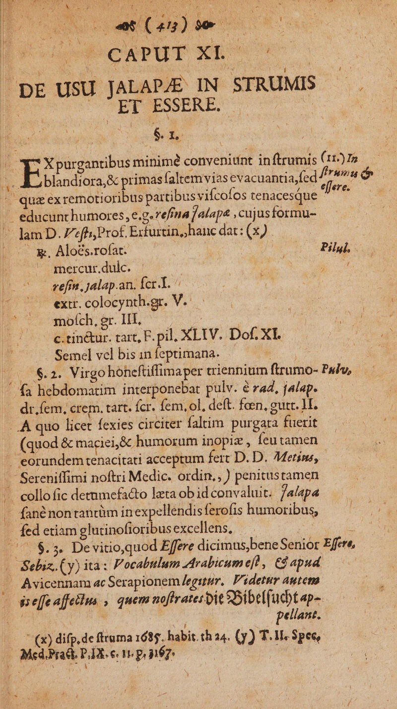 SER WEE 3 DNEHN NN UE » NC rg ^ : psu Qc Ln d now x Eg Y NN xL tI tw qo NM SR M : e o cow do) ons DE USU JALAPJE IN STRUMIS —.  UAPPWMRRE 707 0 Am | i EE e EE purgantibus minimé convenitint inftrumis (117) I5 X Ni. LU Ed nU A blandiora,&amp; primasíaltemvias evacuantia,fed ftrum dp - quz exremotioribus partibus vifcofos tenacesque ime - educunthumores, e.g. effna f alap4 ,cujusformu- - lam D. fh; Prof Exturtin,, hanc dat: E. —— &amp;. Aloés.rofat- s? Pilgi, — mercur.dulc. aM m ch refin, jalap.an. Íer-T. ^ extr.colocynth.gr. V. — modrecHh o — 7 e.tinéur. tart, F. pil. XLIV. Dof. XI. ^— .. Semel vel bis in feptimana. E. | 5.78.2. Virgo honeftiffimaper triennium ftrumo- Paiv, // fa hebdomatim interponebat pulv. é raZ, jalap. ! dr. fem. crem. tart. Ícr. fem, ol, deft. faen, gutr. M. ..A quo licet fexies circiter faltim purgata fuerit (quod &amp; maciei,&amp; humorum inopiz , Íeu tamen .. eorundemtenacitati acceptum fert D. D. Metíns, . Sereniffimi noftri Medic. ordin. ) penitustamen ... collofic detumefa&amp;to leta ob id convaluit. jalapa — fané nontantüm inexpellendis ferofis humoribus, - fed etiam glutinofioribusexcellens, — :j P [785 De vitio,quod Effere dicimus,bene Senior Effere, « Sebiz. (y) ita: Focabtlum Arabicume[h, C$ apud . Avicennam ac Serapionem /egstem, Videtur autem - sseffe affellua , quem noftratesit SDibel[ucbt apa. D AY ETT (8 pellant. —  (x) difp.de fltuma 1685. habit. th 24. (y) T. 1I. Spec, Aio Med. Pract. PA. e. I P n6;