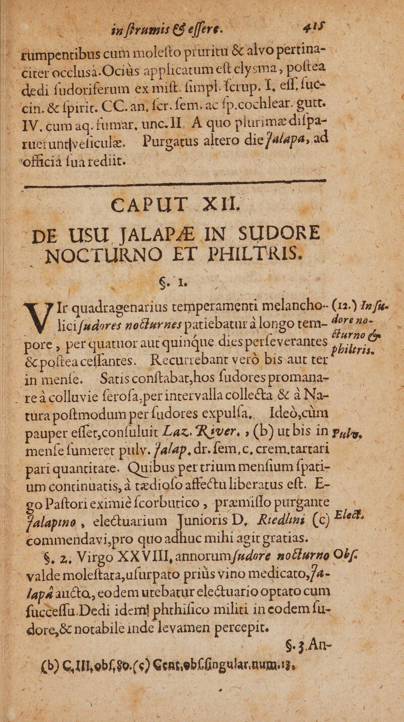 TROVATO AO db PEU E 1o ERE TTA PET Nee SANARE SN P Sp cado wouscroet wu PL | OESES S RA dufirumis C8 e[fere. ENUMT C LN p. Lm HIER à oS S AM SERE Se RM qs SLM 2 ta : UE AM 4 zumpentibus cum molefto pruritu &amp; alvo pertina- .' citer occlusa-Ociüs applicatum eft clysma, pottea - ... dedi fudoriferum ex mift. fimpl. fcrup. f. eff. fuc» (C cin. &amp; fpiric. CC.an, fcr. fem. ac fp.cochlear. gutt. 4 IV.cum aq. fumar, unc.H. A quo plurimz difpa- «t .. gueíundveficulz. — Purgatus altero die jalapa, ad . offciàfuaredüt. |—^— n | | Ze UOQEEOR.I e ms | -DE USU JALAP/E IN SUDORE - |J NOCTURNO ET PHILTRIS. - [s E 1 | 1 m 4 j TH d * D 3 p g 6. 1 zd V Ir quadragenarius temperamenti melancho- (12) Inu. M. licifudores notlurnes patiebatur à longo tem- dorenó- |» pore, perquatuor aut quinque dies perfeverantes , dd. . &amp;polieacelfantes. Recurrebant veró bis aut ter in meníe. Satisconftabat;hos fudorespromana- - ze colluvie ferofa,pet intervalla collecta &amp; à Na- | türapoftmodum per fudores expulía, 1deó,cüm .- pauper effer confuluit Laz. River. ; (b) utbis in pats, snenfe fumerer pulv. /a/ep.dr.fem,c,crem,.artari —————— .- pari quantitate. Quibus percrium menfiumípati- — umconrinuatis,à tzdiofo affectu liberatus eft. E- | Ec go Paftori eximié Ícorbutico , pramiffo purgante n — Palapiio , electuarium Junioris D, Rred/us (c) Eleit., .. commendavi,pro quo adhuc mihi agit gratias. 7) $, 2, Virgo XXVIII, annorum/udore notturno Obf. .— -.— valde moleftata,ufurpato priüs vino medicato,/4-- iin —— Japs aucto, eodem utebatur ele&amp;uario optato cum ke - fucceffa.Dedi idem] phthifico militi in eodem füs -. dore, &amp; notabile inde levamen percepit. ?5 5 : CAN ; 45 $. ; An- ^ (b)CIILobfgo.(c)Centeb(üngulannums, —