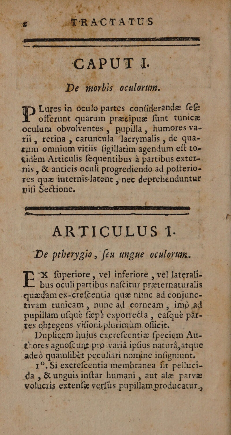 offerunt quarum praeipuz funt tunice oculum obvolventes, pupilla , humores va- rii, retina , caruncula lacrymalis , de qua-. rum omnium vitiis (igillatim agendum eít to- nis , &amp; anticis oculi progrediendo ad pofterio- res que internislatent , nec deprehenduntur nifi Sectione. ARTICULUS I. De ptherygio, (eu ungue oculorum. X fuperiore , vel inferiore , vel laterali- bus oculi partibus nafcitur przternaturalis quadam ex-crefcentia qua niinc ad conjunc- tivam tunicam, nunc ad corneam , imp ad pupillam ufque fiep* exporrecia , eafque par- tes obtegens vifioni.plurimum officit. Duplicem hujus exervefcentize fpeciem Au- t:orcs agnofcunt pro .variá ipfius naturá,atque adeó quamlibét peculiari nomine infigniunt. 19. $1 excrefcentia membranea fit pelluci- SB &amp; unguis inftar humani , aut ale parvae vofucris extenía verfüs pupillam producatur, acm dii Pc e C Le