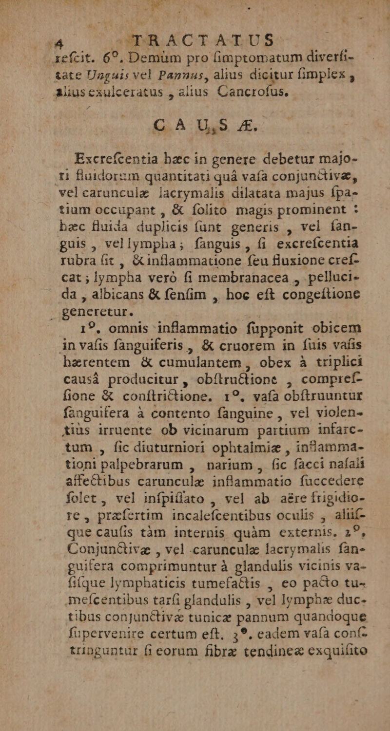 xefcit. 6?, Demüm pro fimptomatum diverfi- tate Unguis vel Panuas, alius dicitur fimplex Alusexulceratus , alius Cancrofus. C A U,S 4. Excrefcentia hzc in genere debetur majo- ti fluidorum quantitati quá vafa conjunctive, velcaruncule lacrymalis dilatata majus fpa- tium occupant , &amp; folito magis prominent : bec fluida duplicis funt generis , vel ían- guis, vellympha; fanguis, fi excreícentia rubra fit , &amp;inflammatione feu fluxione cref- cat ; lympha veró fi membranacea , pelluci- da , albicans &amp; fenfim , hoc eít congeítione . generetur. ui 19, omnis inflammatio fupponit obicem in vafis fanguiferis , &amp; cruorem in fuis vafis haerentem &amp; cumulantem , obex à triplici causá producitur , obítructione , compiref- fione &amp; conítrictione. 19. vaía obítruuntur fanguifera à contento fanguine , vel violen- tius irruente ob vicinarum partium infarc- tum , fic diuturniori ophtaimiz , in&amp;amma- tioni palpebrarum , narium , fic facci naíali affectibus caruncule inflammatio fuccedere folet, vel infpiffato , vel ab a&amp;re frigidio- re , praefertim incalefcentibus oculis , aliüif- que cauíis tàm internis quàm externis, 29, Conjun&amp;tive , vel .carunculz lacrymalis fan- guifera comprimuntur à glandulis vicinis va- fiíque lymphaticis tumefa&amp;tis , eo pacto tu- mefícentibus taríi glandulis , vel lympha duc- tibus conjunctive tunicz pannum quandoque fupervenire certum eft, 39. eadem vaíà conf- tringuntur fi eorum fibrz tendinee exquiáito