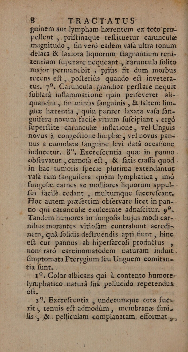 £e TRACTATUS guinem aut lympham haerentem ex toto'pro- pellent ,.priftinaque reílituetur caruncula magnitudo , fin veró eadem vafà ultra tonum delata &amp; laxiora liquorum ftagnantium reni- tentiam füperare nequeant ,, caruncula folito major permancbit ; prius fit. dum morbus recens eft ,. pofterius quando eít invetera- tus. 79, Caruncula.grandior perftare nequit füblatà infiammatione quin perfeveret ali-- quandiu ,. fin minus fanguinis , &amp; faltem lim- phe hzrentia , quin parirer laxata vafa fan-- guifera novum facile vitium fufcipiant ; ergà fuperfüite caruncule infatione, vel Unguis novus à congeftione limpha , vel novus pan-- nus a cumulato fanguine Jevi datá occalione inducetur. . 8^, Excrefcentia qua in panno. obfervatur , carnofa eft , &amp; fatis craffa quod . in hac. tumoris fpecie plurima extendantug vafa tàm fanguifera quàm lymphatica , imó fungofz. carnes ac molliores liquorum appul- - fui facile. cedant ,. multumque fuccrefcant. Hoc autem prazíertim obfervare licet in pan- no qni caruncula exulcerate adnafcitur. 9?. . Tandem humores in fungofis hujus modi car- hibus morantes vitiofam contrahunt. acredi- nem, quá folidis deftruendis apti fiunt , hinc. eít cur pannus ab hiperfarcofi productus , non'raró carcinomatodem naturam induit. fimptomata Pterygium feu Unguem comitan« tia funt. . 19. Color albicans qui à contento humore-« lyniphatico naturá fuá. pellucido. repetendus: eft. . | 1^, Excrefcentia , undecumque orta fue-- ritj tenuis eft admodum , membranz fimi. lis, &amp;. pellicnlam complanatam. efformat., ,