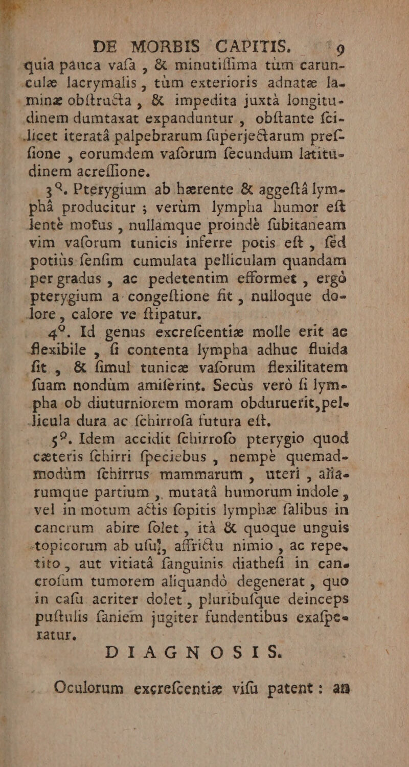 quia pàuca vafa , &amp; minutiflima tum carun- cula lacrymalis , tum exterioris adnate la. minz obítructa , &amp; impedita juxtà longitu- dinem dumtaxat expaaduntur , obítante fci- licet iteratá palpebrarum füperjectarum pref- fione , eorumdem vafórum fecundum latitu- dinem acreíDione. 39. Pterygium ab harente &amp; aggeftá lym- phá producitur ; verüm lympha humor eft lenté motus , nullamque proinde fübitaneam vim va(orum tunicis inferre potis eft , fed potiüs fenfim cumulata pelliculam quandam pergradus , ac pedetentim cíformet , ergo pterygium a-congeílione fit , nulloque do- lore, calore ve ftipatur. 49. Id genus excreícentiz molle erit ac flexibile , (i contenta lympha adhuc fluida fit, &amp; (imul tunice vaforum flexilitatem fuam nondüm amiferint. Secüs veró fi lym- pha ob diuturniorem moram obduruerit, pel. icula dura ac (chirrofa futura eft. $?. Idem accidit fchirrofo pterygio quod c&amp;teris (chirri fpeciebus , nempe quemad- modàm [ícthirrus mammarum , uteri , alia- rumque partium ,, mutata humorum indole à vel in motum actis fopitis lympha falibus in cancrum abire folet , ità &amp; quoque unguis -topicorum ab ufuj, affiiu nimio , ac repe. tito, aut vitiatá fanguinis diathefi in can. crofum tumorem aliquandó degenerat , quo in cafü. acriter dolet, pluribufque deinceps puítulis faniem jugiter fundentibus exafpe- ratur. DIAGNOSIS. Oculorum exerefcentie vifü patent: af