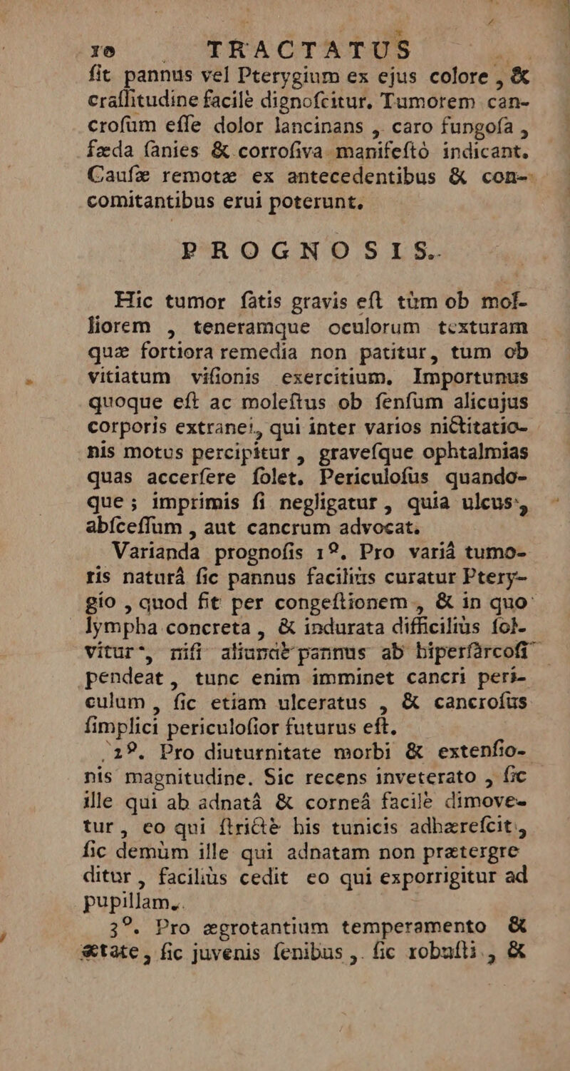 u ul xs , MHACTATUS hi fit pannus vel Pterygium ex ejus colore , &amp; crallitudine facile dignofcitur, Tumorem can- crofüm effe dolor lancinans , caro fungofa , fzda (anies &amp;.corrofiva manifeftó indicant. Caufze remote ex antecedentibus &amp; con- comitantibus erui poterunt. PROGNOSIS. Hic tumor fàtis gravis efl tàm ob mol- liorem , teneramque oculorum tcxturam qua fortiora remedia non patitur, tum ob vitiatum vifionis exercitium, Importunus quoque eft ac moleftus ob fenfum alicujus corporis extranet, qui inter varios niCtitatio- nis motus percipitur , gravefque ophtalmias quas accerfere folet. Periculofus quando- que; imprimis fi negligatur, quia ulcus, abíceffum , aut cancrum advocat. Varianda prognofíis 19. Pro variá tumo- ris naturá fic pannus faciliis curatur Ptery- gio , quod fit per congeftionem , &amp; in quo: lympha concreta , &amp; indurata difficilius fol. pendeat, tunc enim imminet cancri peri- culum, fic etiam ulceratus , &amp; cancroíus fimplici periculofior futurus eft. 18. Pro diuturnitate morbi &amp; extenfio- nis magnitudine. Sic recens inveterato fic ile qui ab adnatá &amp; corneá facile dimove- tur, co qui ftri&amp;&amp; bis tunicis adharefcit, fic demüm ille qui adnatam non pretergre ditur, facilius cedit co qui exporrigitur ad pupillam, . 3?. Pro egrotantium temperamento &amp; &amp;tate, fic juvenis fenibus ,. fic robufti , &amp;