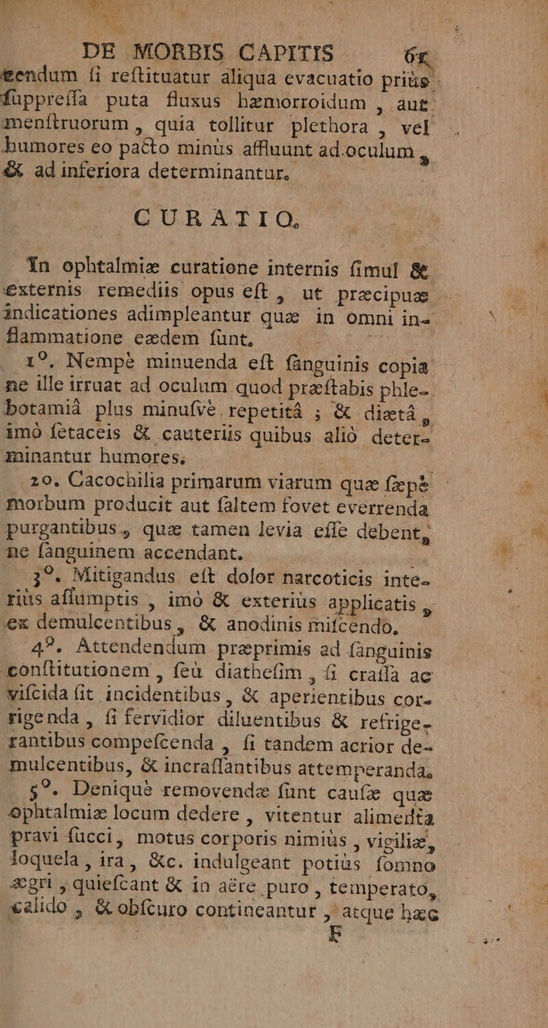 BROMT os HTMMIDRTAPN a ical : DE MORBIS CAPITIS 6r fuppreffa puta fluxus hamorroidum , aut. menítruorum , quia tollitur plethora , vel humores eo pa&amp;o minüs affluunt ad.oculum ^ &amp;X ad inferiora determinantur. .CURATIO., Yn ophtalmiz curatione internis (imul &amp;&amp; externis remediis opus eft , ut precipus indicationes adimpleantur quz in omni in- flammatione eadem f(ünt, 17. Nempe minuenda eft fünguinis copia: ne ille irruat ad oculum quod prazftabis phie-. botamià plus minufve repetità ; &amp; dixtá, imó fetaceis &amp; cauteriis quibus alió deter- minantur humores, morbum producit aut faltem fovet everrenda purgantibus, quz tamen levia efle debent, ne fànguinem accendant. liu 3?. Mitigandus eít dolor narcoticis inte. riüs aflümptis , imó &amp; exterius applicatis T ex demulcentibus , &amp; anodinis mifcendo, . 4. Attendendum praeprimis ad languinis conílitutionem , feü diathefim , 6 cratla ac viícida fit incidentibus , &amp; aperientibus cor- rantibus compefcenda , fi tandem acrior de- mulcentibus, &amp; incraflantibus attemperanda, 5?. Denique removendz fint cauíz quae Ophtalmiz locum dedere , vitentur alimedta pravi fücci, motus corporis nimiüs , vigilia, loquela, ira, &amp;c. indulgeant potiüs Íomno &amp;gri , quiefcant &amp; in a&amp;re puro , temperato, xalido , &amp; obfcuro contineantur ,' atque hacc mM UL Xe