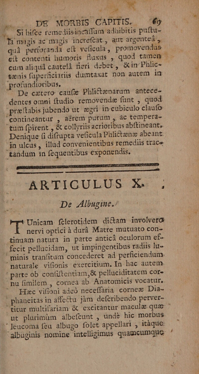 4i LIMCTS » DX MORBIS CAPITIS. — 69 M. 9i nfce remediisinctffum adüibitis puftu- Ti magis ac magis increfcat, aut argente ,, quà perforanda et veficula, promovendus cum aliquá cautelá. fieri. debet , &amp; in Phlic- txnis füuperfciariis dumtaxat non autem in ' profundioribus, ^ De cxtero caufze Phlittzenarum antece- dentes omni ftudio: removendz (unt , quod praetabis jabendo ut. eegri in cubiculo claufo contineantur , aérem purum , ac temperd- tum fpirent , &amp; collyriisacrioribus abftineant,. Denique (i difrupta veficula Phli&amp;£tzeno abeant $n ulcus ,. illad convenientibus remediis tt3ce tandum 1n fequentibus exponendis. RRUIDGULUS A... De Albugime.: -Unicam ftlerotidem di&amp;am involveta [ nervioptici à durá Matre mutuato con- tinuam natura in parte anticá oculorum ef- fecit pellucidam, ut impingentibus radiis lu- minis tranfitum concederet ad perficiendum. naturale viüonis exercitium. In hac autem. '! parte ob conliftentiam, pelluciditatem core nu fimilem, cornea ab Anatomicis vocatur. Hxc vifioni adeó neceffaria corne« Dia- | phaneitas in affe&amp;tu jàm defcribendo perver- ut plurimüm albefcunt , unde hic morbus * Jeucoma feu albugo folet appellari , itàque- albuginis nomine intellgimus quamcumque