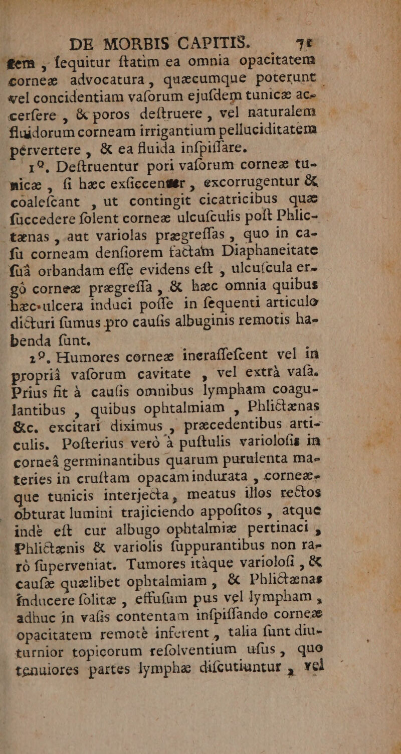 gem , fequitur ftatim ea omnia opacitatem cornez advocatura, quacumque poterunt. vel concidentiam vaforum ejufdem tunica ace cerfere , &amp; poros deítruere , vel naturalem fluidorum corneam irrigantium pelluciditatema pérvertere , &amp; ea fluida infpiífare. 1?. Deftruentur pori vaforam cornez ttü- mica , (i hec ex(iccentttr , excorrugentur &amp;&amp; coaleícant , ut contingit cicatricibus qua füccedere folent cornez ulcufculis poft Phlic- . -txnas , aut variolas pregreífas , quo in ca- fü corneam denfiorem factam Diaphaneitate fuà orbandam effe evidens eft , ulcuícula er» - gó cornez pregreffa, &amp; hec omnia quibus hzc:ulcera induci poíffe in fequenti articulo di&amp;uri fumus pro caufis albuginis remotis ha- benda íünt. | 19. Humores cornez ineraffefcent vel in proprià vaforum cavitate , vcl extrà vafa, Prius fit à cau(is omnibus lympham coagu- lantibus , quibus ophtalmiam , Phlictenas &amp;c. excitarl diximus , precedentibus arti- culis. Pofterius veró à puftulis variolofis in - corneá germinantibus quarum purulenta ma- teries in cruftam opacamindurata , cornea» que tunicis interjecta, meatus ilos rectos obturat lumini trajiciendo appofitos , atque inde eít cur albugo ophtalmiz pertinaci , Phli&amp;canis &amp; variolis fuppurantibus non ra- ró fuperveniat. Tumores itàque varioloíi , &amp; caufz qualibet ophtalmiam , &amp; Phlictanas índucere folita , effufüm pus vel lympham , adhuc in vafis contentam infpiífando corneze opacitatem remote inferent , talia funt diu- turnior topicorum refolventium ufus, quo tenuiores partes lympha difcutiuntur , vel