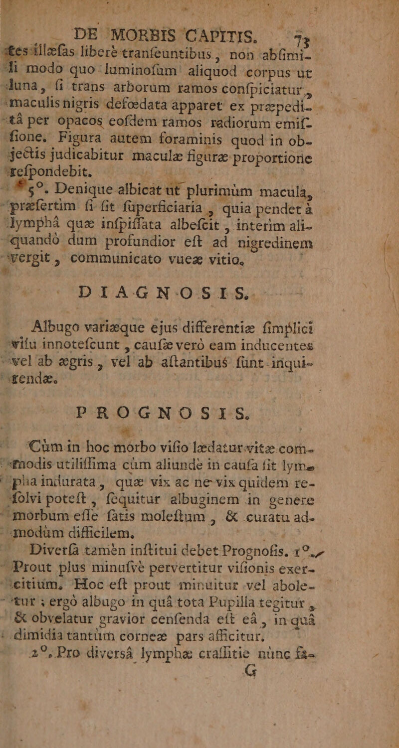 EN TAE UTER WC SR LT ge di modo quo .luminofum aliquod corpus uc duna, (i trans arborum ramos confípiciatur., tá per opacos cofdem ramos radiorum emif- fone. Figura autem foraminis quod in ob- je&amp;tis judicabitur maculz figure proportiorie £efpondebit. TEES e ER | ^ f59. Denique albicat ut plurimüm macula, praefertim. fi.fit fuperficiaria , quia pendet à dymphá quz infpiffata albefcit , interim ali- «quando dum profundior eft ad nigredinem cyergit, communicato vuez vitio, é « DIAGNOSIS. . Albugo varizque ejus differentiz fimplici wilu innotefcunt , caufze veró eam inducentes Uwelab egris , vel ab a(tantibu$ fünt inqui- ' &amp;enda. ! P-R.O:'GN OO SIS. a ^ Cumin hoc morbo vifio lzdatur.yitz com- nodis utiliffima càm aliunde in caufa fit lyme phaindurata, qua vix ac ne vix quidem re- folvi poteft , fequitur albuginem in genere morbum efle fatis moleftum , &amp; curatu ad-  4nodüm difficilem. | Prout plus minufve pervertitur viíionis exer- icitium, Hoc eft prout minuitur vel abole- tur ; ergó albugo in quá tota Pupilla tegitut , &amp; obvelatur gravior cenfenda eft eá , in quà ;.dimidiatantüm cornez parsafficitur. —— 29,Pro diversá lympha craffitie nünc fz- E