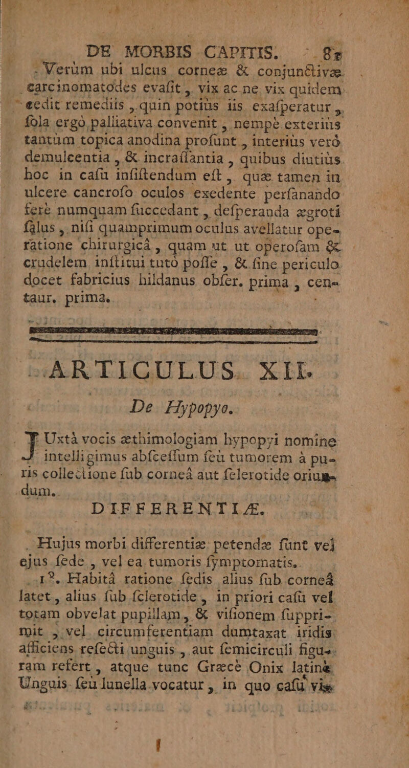 d LI carcinomatodes evafit ,. vix ac ne vix quidem fola ergo palliativa convenit , nempe exterius tantum topica anodina profunt , interius veró hoc in caíu infiftendum eft ,, qua tamen in fere numquam füccedant , defperanda xgrotí flus , nifi quamprimum oculus avellatur ope- ratione chirurgicá , quam ut ut operofam &amp; cradelem inítitui tutó poffe , &amp; fine periculo docet fabricius hildanus obfer. prima , cene taur, prima. ies intelli gimus abfceffum feu tumorem à pu- ris colleciione füb corneá aut felerotide oriume dum.. Wow DIFFERENTIZ. , Hujus morbi differentize: petendz fünt ve] ejus fede , vel ea tumoris fymptomatis.. latet, alius fub fclerotide , in priori caíü vel totam obyelat pupillam, &amp; vifionem füppri-. mit , vel circumferentiam dumtaxat iridis. ram refert , atque tunc Grace Onix latin Unguis. feu lunella.vocatur ,. in quo cafü vise. P. [E